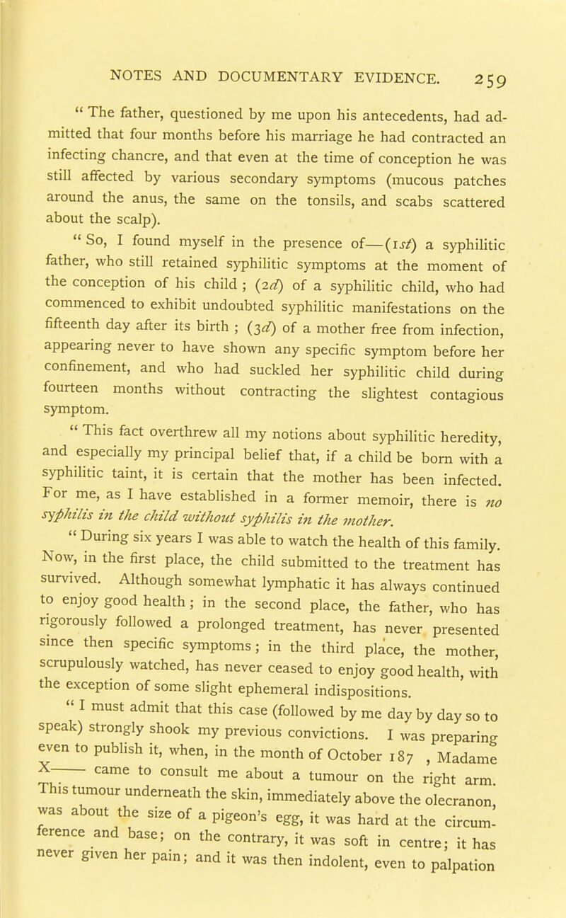  The father, questioned by me upon his antecedents, had ad- mitted that four months before his marriage he had contracted an infecting chancre, and that even at the time of conception he was still affected by various secondary symptoms (mucous patches around the anus, the same on the tonsils, and scabs scattered about the scalp).  So, I found myself in the presence of—(isf) a syphilitic father, who still retained syphilitic symptoms at the moment of the conception of his child ; (2d) of a syphilitic child, who had commenced to exhibit undoubted syphilitic manifestations on the fifteenth day after its birth ; (^d) of a mother free from infection, appearing never to have shown any specific symptom before her confinement, and who had suckled her syphilitic child during fourteen months without contracting the slightest contagious symptom.  This fact overthrew all my notions about syphilitic heredity, and especially my principal belief that, if a child be born with a syphilitic taint, it is certain that the mother has been infected. For me, as I have established in a former memoir, there is no syphilis in the child without syphilis in the mother.  During six years I was able to watch the health of this family. Now, in the first place, the child submitted to the treatment has survived. Although somewhat lymphatic it has always continued to enjoy good health; in the second place, the father, who has rigorously followed a prolonged treatment, has never presented smce then specific symptoms; in the third place, the mother, scrupulously watched, has never ceased to enjoy good health, with the exception of some slight ephemeral indispositions.  I must admit that this case (followed by me day by day so to speak) strongly shook my previous convictions. I was preparing even to publish it, when, in the month of October 187 , Madame X—_ came to consult me about a tumour on the right arm This tumour underneath the skin, immediately above the olecranon was about the size of a pigeon's egg, it was hard at the circum- ference and base; on the contrary, it was soft in centre; it has never given her pain; and it was then indolent, even to palpation
