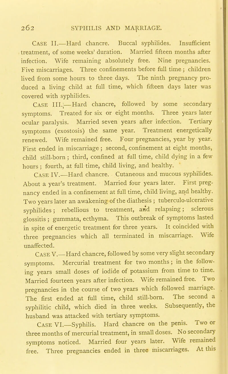 Case II.—Hard chancre. Buccal syphilides. Insufficient treatment, of some weeks' duration. Married fifteen months after infection. Wife remaining absolutely free. Nine pregnancies. Five miscarriages. Three confinements before full time ; children lived from some hours to three days. The ninth pregnancy pro- duced a living child at full time, which fifteen days later was covered with syphilides. Case III.—Hard chancre, followed by some secondary symptoms. Treated for six or eight months. Three years later ocular paralysis. Married seven years after infection. Tertiary symptoms (exostosis) the same year. Treatment energetically renewed. Wife remained free. Four pregnancies, year by year. First ended in miscarriage; second, confinement at eight months, child still-born; third, confined at full time, child dying in a few hours ; fourth, at full time, child living, and healthy. Case IV.—Hard chancre. Cutaneous and mucous syphilides. About a year's treatment. Married four years later. First preg- nancy ended in a confinement at full time, child living, and healthy. Two years later an awakening of the diathesis ; tuberculo-ulcerative syphilides; rebellious to treatment, and relapsing; sclerous glossitis ; gummata, ecthyma. This outbreak of symptoms lasted in spite of energetic treatment for three years. It coincided with three pregnancies which all terminated in miscarriage. Wife unaffected. Case V.—Hard chancre, followed by some very slight secondary symptoms. Mercurial treatment for two months ; in the follow- ing years small doses of iodide of potassium from time to time. Married fourteen years after infection. Wife remained free. Two pregnancies in the course of two years which followed marriage. The first ended at full time, child still-bom. The second a syphilitic child, which died in three weeks. Subsequently, the husband was attacked with tertiary symptoms. Case VI.—Syphilis. Hard chancre on the penis. Two or three months of mercurial treatment, in small doses. No secondary symptoms noticed. Married four years later. Wife remamed free. Three pregnancies ended in three miscarriages. At this