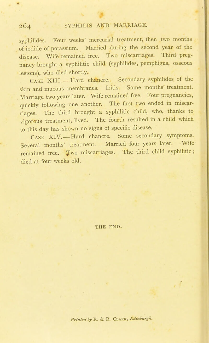 sypliilides. Four weeks' mercurial treatment, then two months of iodide of potassium. Married during the second year of the disease. Wife remained free. Two miscarriages. Third preg- nancy brought a syphilitic child (syphilides, pemphigus, osseous lesions), who died shortly. Case XIII.—Hard chancre. Secondary syphihdes of the skin and mucous membranes. Iritis. Some months' treatment. Marriage two years later. Wife remained firee. Four pregnancies, quickly following one another. The first two ended in miscar- riages. The third brought a syphilitic child, who, thanks to vigorous treatment, lived. The fourth resulted in a child which to this day has shown no signs of specific disease. Case XIV. — Hard chancre. Some secondary symptoms. Several months' treatment. Married four years later. Wife remained free. Jwo miscarriages. The third child syphihtic ; died at four weeks old. THE END. Printed by R. & R. Clark, EdMurgh.