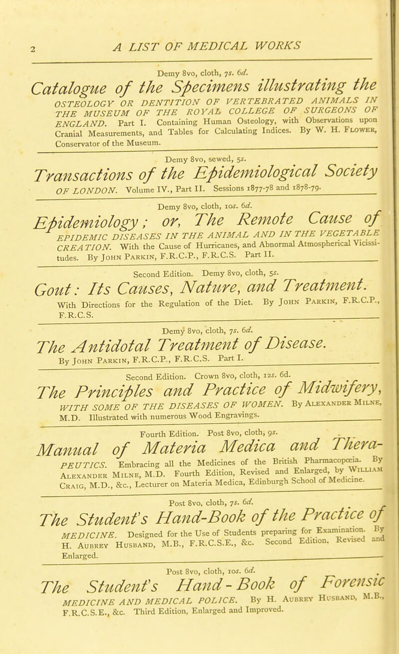 A LIST OF MEDICAL WORKS Demy 8vo, cloth, ^s. td. Catalogue of the Specimens illustrating the OSTEOLOGY OR DENTITION OF VERTEBRATED ANIMALS IN THE MUSEUM OF THE ROYAL COLLEGE OF SURGEONS OF ENGLAND. Part I. Containing Human Osteology, with Observations upon Cranial Measurements, and Tables for Calculating Indices. By W. H. Flower, Conservator of the Museum. ^ Demy 8vo, sewed, 5^. Transactions of the Epidemiological Society OF LONDON. Volume IV., Part II. Sessions 1877-78 and 1878-79. ^ Demy 8vo, cloth, loi. (>d. EUdemiology; or, The Remote Cause of EPIDEMIC DISEASES IN THE ANIMAL AND IN THE VEGETABLE CREA TION. With the Cause of Hurricanes, and Abnormal Atmosphencal Vicissi- tudes. By John Parkin, F.R.C.P., F.R.C.S. Part II. Second Edition. Demy 8vo, cloth, SJ. Gout: Its Causes, Nature, and Treatment. With Directions for the Regulation of the Diet. By John Parkin, F.R.C.P., F.R.C.S. Demy 8vo, cloth, 7^. dd. The Antidotal Treatment of Disease. By John Parkin, F.R.C.P., F.R.C.S. Parti. Second Edition. Crown 8vo, cloth, xis. 6d. The Principles and Practice of Midwifery, WITH SOME OF THE DISEASES OF WOMEN. By Alexander Milne, M.D. Illustrated with numerous Wood Engravings. ^ Fourth Edition. Post 8vo, cloth, gs. Manual of Materia Medica and THera- PEUTICS. Embracing all the Medicines of the British Pharmacopoeia. By Alexander Milne, M.D. Fourth Edition, Revised and Enlarged, by William Craig, M.D., &c.. Lecturer on Materia Medica, Edinburgh School of Medicine. Post 8vo, cloth, 7i. (^d. The Student's Hand-Book of the Practice of MEDICINE. Designed for the Use of Students preparing for Exam.nauon. By H AUBREY Husband, M.B., F.R.C.S.E., &c. Second Edition. Revised and Enlarged. Post 8vo, cloth, loi. td. The Student's Hand-Book of Forensic MEDICINE AND MEDICAL POLICE. By H. Aubrey Husband, M.B., F.R.C.S.E., &c. Third Edition, Enlarged and Improved.