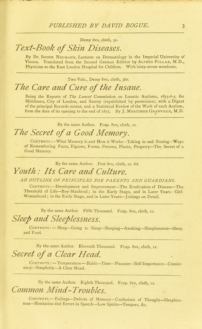 Demy 8vo, cloth, ^s. Text-Book of Skin Diseases. By Dr. IsiDOR Neumann, Lecturer on Dermatology in the Imperial University of Vienna. Translated from the Second German Edition by Alfred Pullar, M.D., Physician to the East London Hospital for Children. With sixty-seven woodcuts. Two Vols., Demy 8vo, cloth, 3&j. The Care and Cure of the Insane. Being the Reports of The Lancet Commission on Limatic Asylums, 1875-6-7, for Middlesex, City of London, and Surrey (republished by permission), with a Digest of the principal Records extant, and a Statistical Review of the Work of each Asylum, from the date of its opening to the end of 1875. By J. Mortimer Granville, M.D. By the same Author. Fcap. 8vo, cloth, is. The Secret of a Good Memory. Contents :—What Memory is and How it Works—Taking in and Storing—Ways of Remembering Facts, Figures, Forms. Persons, Places, Property—The Secret of a Good Memory. By the same Author. Post Svo, cloth, is. 6el. Youth: Its Care and Culture. AN OUTLINE OF PRINCIPLES FOR PARENTS AND GUARDIANS. Contents :—Development and Improvement—The Eradication of Disease—The Threshold of Life—Boy-Manhood; in the Early Stage, and in Later Years-Girl- Wonianhood; in the Early Stage, and in Later Years—Jottings on Detail. By the same Author. Fifth Thousand. Fcap. Svo, cloth, zs. Sleep and Sleeplessness. Contents : — Sleep—Going to Sleep—Sleeping—Awaking—Sleeplessness—Sleep and Food. By the same Author. Eleventh Thousand. Fcap. Svo, cloth, is. Secret of a Clear Head. Contents : — Temperature—Habit—Time—Pleasure—Self-importance—Consist- ency—Simplicity—A Clear Head. By the same Author. Eighth Thousand. Fcap. Svo, cloth, li. Cotnmon Mind - Tro^lbles. Contents :—Failings—Defects of Memory-Confusions of Thought—Sleepless- ness—Hesitation and Errors in Speech—Low Spirits—Tempers, &c.