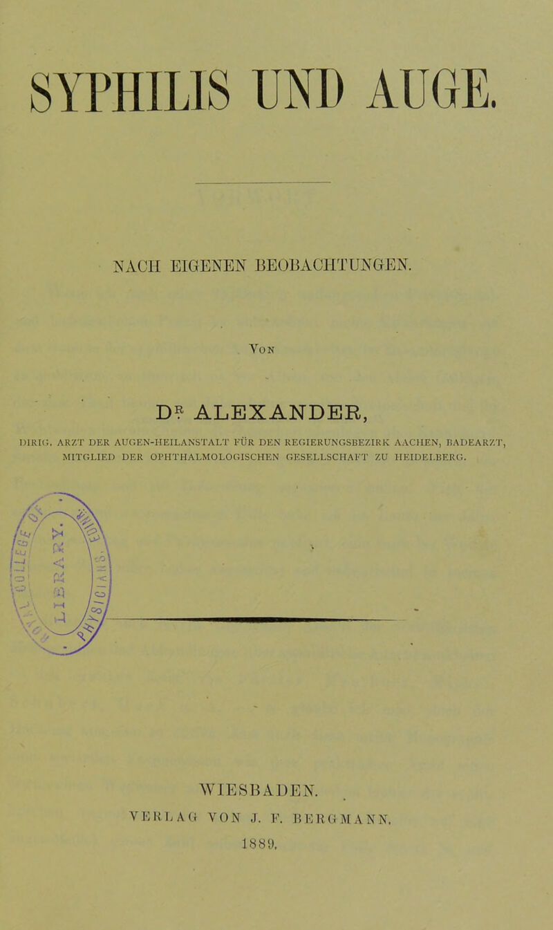 NACH EIGENEN BEOBACHTUNGEN. Von D? ALEXANDER, DIRIG. ARZT DER AUGEN-IIEILANSTALT FÜR DEN REGIERUNGSBEZIRK AACHEN, BADEARZT, MITGLIED DER OPHTHALMOLOGISCHEN GESELLSCHAFT ZU HEIDELBERG. WIESBADEN. VERLAG VON J. V. II ERG MANN, 1889.