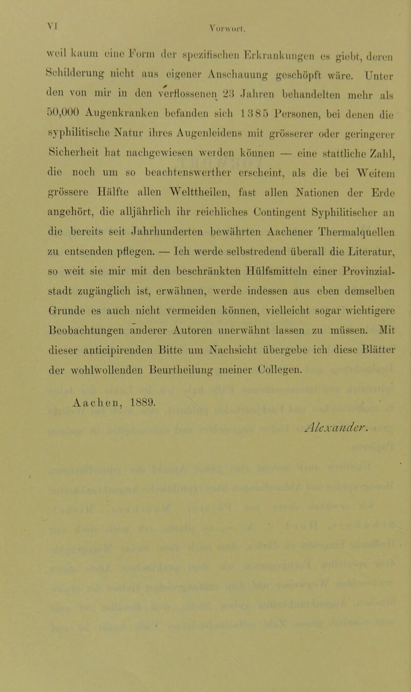VI Vorwort weil kaum eine Form der spezifischen Erkrankungen es giebf, deren Schilderung nicht aus eigener Anschauung geschöpft wäre. Unter den von mir in den verflossenen 23 .fahren behandelten mehr als 50,000 Augenkranken befanden sich 1885 Personen, bei denen die syphilitische Natur ihres Augenleidens mit grösserer oder geringerer Sicherheit hat nachgewiesen weiden können — eine stattliche Zahl, die noch um so beachtenswerthcr erscheint, als die bei Weitem grössere Hälfte allen Welttheilen, fast allen Nationen der Erde angehört, die alljährlich ihr reichliches Contingent Syphilitischer an die bereits seit Jahrhunderten bewährten Aachener Thermalquellen zu entsenden pflegen. — Ich werde selbstredend überall die Literatur, so weit sie mir mit den beschränkten Hülfsmitteln einer Provinzial- stadt zugänglich ist, erwähnen, werde indessen aus eben demselben Grunde es auch nicht vermeiden können, vielleicht sogar wichtigere Beobachtungen anderer Autoren unerwähnt lassen zu müssen. Mit dieser anticipirenden Bitte um Nachsicht übergebe ich diese Blätter der wohlwollenden Beurtheilung meiner Gollegen. Aachen, 1889. Alexander.