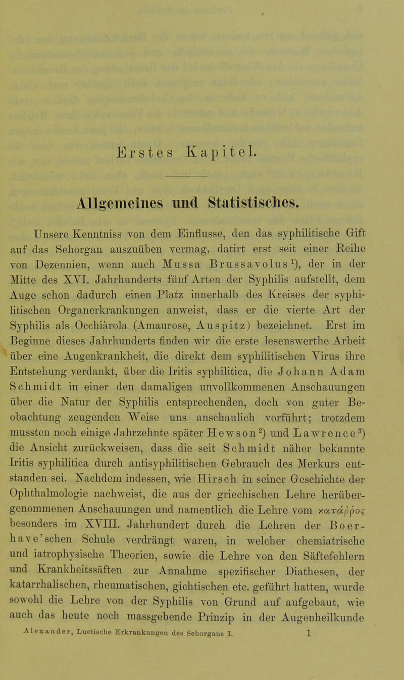 Erstes Kapitel. Allgemeines und Statistisches. Unsere Kenntniss von dem Einflüsse, den das syphilitische Gift auf das Sehorgan auszuiiben vermag, datirt erst seit einer Reihe von Dezennien, wenn auch Mussa Brussavolusx), der in der Mitte des XYI. Jahrhunderts fünf Arten der Syphilis aufstellt, dem Auge schon dadurch einen Platz innerhalb des Kreises der syphi- litischen Organerkrankungen anweist, dass er die vierte Art der Syphilis als Occhiärola (Amaurose, Auspitz) bezeichnet. Erst im Beginne dieses Jahrhunderts finden wir die erste lesenswerthe Arbeit über eine Augenkrankheit, die direkt dem syphilitischen Virus ihre Entstehung verdankt, über die Iritis syphilitica, die Johann Adam Schmidt in einer den damaligen unvollkommenen Anschauungen über die Natur der Syphilis entsprechenden, doch von guter Be- obachtung zeugenden Weise uns anschaulich vorführt; trotzdem mussten noch einige Jahrzehnte später Hewson2) und Lawrence3) die Ansicht zurückweisen, dass die seit Sch m i d t näher bekannte Iritis syphilitica durch antisyphilitischen Gebrauch des Merkurs ent- standen sei. Nachdem indessen, wie Hirsch in seiner Geschichte der Ophthalmologie nachweist, die aus der griechischen Lehre herüber- genommenen Anschauungen und namentlich die Lehre vom xarappo? besonders im XVIII. Jahrhundert durch die Lehren der Boer- have’sehen Schule verdrängt waren, in welcher chemiatrischc und iatrophysischo Theorien, sowie die Lehre von den Säftefehlern und Krankheitssäften zur Annahme spezifischer Diathesen, der katarrhalischen, rheumatischen, gichtischen etc. geführt hatten, wurde sowohl die Lehre von der Syphilis von Grund auf aufgebaut, wie auch das heute noch massgebende Prinzip in der Augenheilkunde