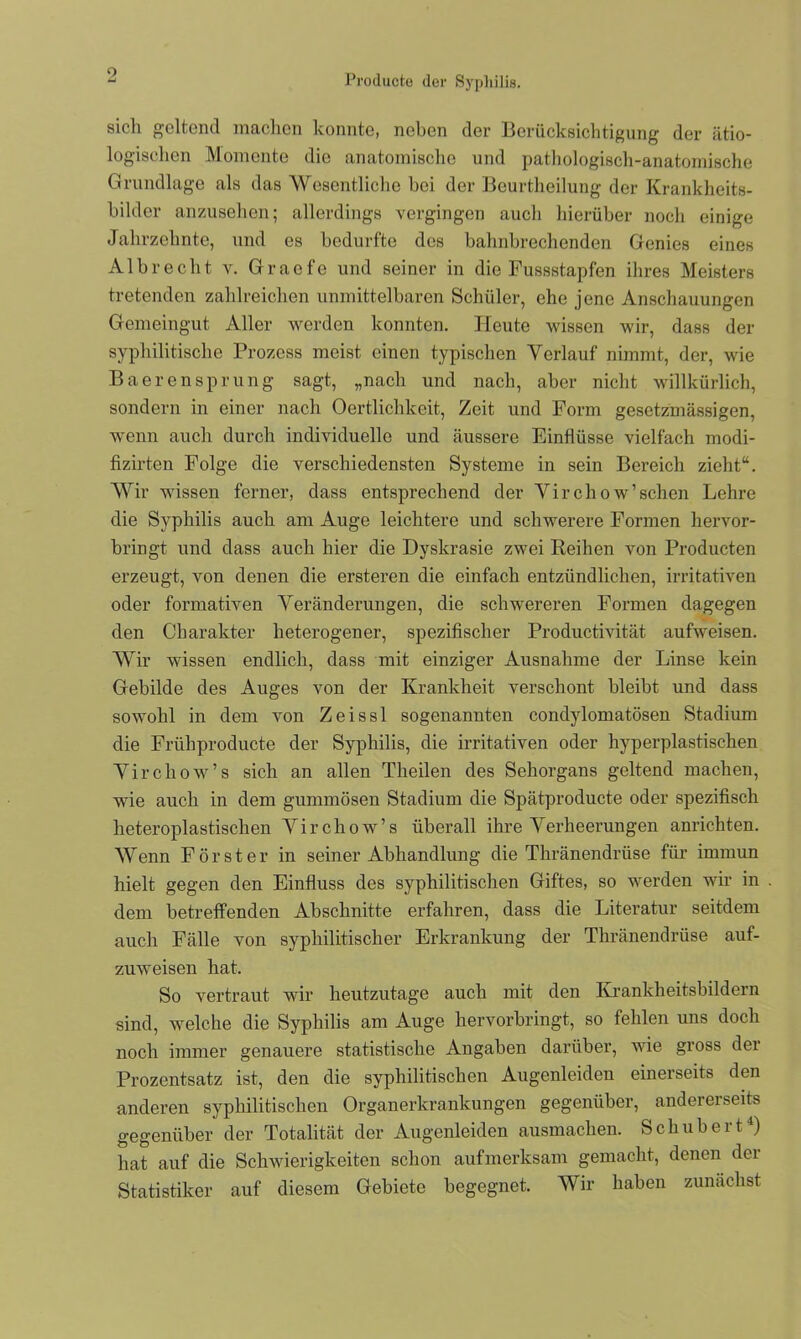 Producte der Syphilis. sich geltend machen konnte, neben der Berücksichtigung der ätio- logischen Momente die anatomische und pathologisch-anatomische Grundlage als das Wesentliche bei der Beurtheilung der Krankheits- bilder anzusehen; allerdings vergingen auch hierüber noch einige Jahrzehnte, und es bedurfte des bahnbrechenden Genies eines A1 b r e c h t v. G r a e f e und seiner in die Fussstapfen ihres Meisters tretenden zahlreichen unmittelbaren Schüler, ehe jene Anschauungen Gemeingut Aller werden konnten. Heute wissen wir, dass der syphilitische Prozess meist einen typischen Verlauf nimmt, der, wie Baerensprung sagt, „nach und nach, aber nicht willkürlich, sondern in einer nach Oertlichkeit, Zeit und Form gesetzmässigen, wenn auch durch individuelle und äussere Einflüsse vielfach modi- fizirten Folge die verschiedensten Systeme in sein Bereich zieht“. Wir wissen ferner, dass entsprechend der Vircliow’sehen Lehre die Syphilis auch am Auge leichtere und schwerere Formen hervor- bringt und dass auch hier die Dyskrasie zwei Reihen von Producten erzeugt, von denen die ersteren die einfach entzündlichen, irritativen oder formativen Veränderungen, die schwereren Formen dagegen den Charakter heterogener, spezifischer Productivität aufweisen. Wir wissen endlich, dass mit einziger Ausnahme der Linse kein Gebilde des Auges von der Krankheit verschont bleibt und dass sowohl in dem von Zeissl sogenannten condylomatösen Stadium die Friihproducte der Syphilis, die irritativen oder hyperplastischen Virchow’s sich an allen Theilen des Sehorgans geltend machen, wie auch in dem gummösen Stadium die Spätproducte oder spezifisch heteroplastischen Virchow’s überall ihre Verheerungen anrichten. Wenn Förster in seiner Abhandlung die Thränendriise für immun hielt gegen den Einfluss des syphilitischen Giftes, so werden wir in dem betreffenden Abschnitte erfahren, dass die Literatur seitdem auch Fälle von syphilitischer Erkrankung der Thränendriise auf- zuweisen hat. So vertraut wir heutzutage auch mit den Krankheitsbildern sind, welche die Syphilis am Auge hervorbringt, so fehlen uns doch noch immer genauere statistische Angaben darüber, wie gross der Prozentsatz ist, den die syphilitischen Augenleiden einerseits den anderen syphilitischen Organerkrankungen gegenüber, andererseits gegenüber der Totalität der Augenleiden ausmachen. Schubert4) hat auf die Schwierigkeiten schon aufmerksam gemacht, denen dei Statistiker auf diesem Gebiete begegnet. Wir haben zunächst