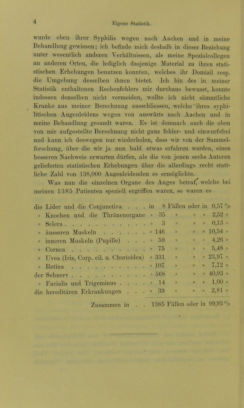 Eigene Statistik. wurde eben ihrer Syphilis wegen nach Aachen und in meine Behandlung gewiesen; ich befinde mich deshalb in dieser Beziehung unter wesentlich anderen Verhältnissen, als meine Spezialcollcgen an anderen Orten, die lediglich dasjenige Material zu ihren stati- stischen Erhebungen benutzen konnten, welches ihr Domizil resp. die Umgebung desselben ihnen bietet. Ich bin des in meiner Statistik enthaltenen Rechenfehlers mir durchaus bewusst, konnte indessen denselben nicht vermeiden, wollte ich nicht sämmtliche Kranke aus meiner Berechnung ausschliessen, welche ihres syphi- litischen Augenleidens wegen von auswärts nach Aachen und in meine Behandlung gesandt waren. Es ist demnach auch die oben von mir aufgestellte Berechnung nicht ganz fehler- und einwurfsfrei und kann ich deswegen nur wiederholen, dass wir von der Sammel- forschung, über die wir ja nun bald etwas erfahren werden, einen besseren Nachweis erwarten dürfen, als die von jenen sechs Autoren gelieferten statistischen Erhebungen über die allerdings recht statt- liche Zahl von 138,000 Augenleidenden es ermöglichte. Was nun die einzelnen Organe des Auges betraf, welche bei meinen 1385 Patienten speziell ergriffen waren, so waren es die Lider und die Conjunctiva . . . in 8 Fällen oder in 0,57 °/o » Knochen und die Thränenorgane » 35 » » 2,52 » » Sclera » 3 » » » 0,13 » » äusseren Muskeln » 146 » » » 10,54 » » inneren Muskeln (Pupille) . . . » 59 » » » 4,26 » » Cornea » 75 » » » ar oo » Uvea (Iris, Corp. eil. u. Chorioidea) » 331 » » » 23,97 » » Retina » 107 » » » 7,72 => der Sehnerv » 568 » » » 40,93 » » Facialis und Trigeminus .... » 14 » » » 1,00 » die hereditären Erkrankungen . . . » 39 » » » 2,81 » Zusammen in . . 1385 Fällen oder in 99,93 °/o