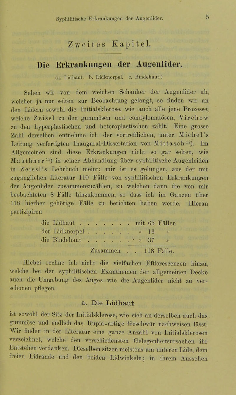 Zweites Kapitel. Die Erkrankungen der Augenlider. (a. Lidhaut. b. Lidknorpel, c. Bindehaut.) Selien wir von dem weichen Schanker der Augenlider ab, welcher ja nur selten zur Beobachtung gelangt, so finden wir an den Lidern sowohl die Initialsklerose, wie auch alle jene Prozesse, welche Zeissl zu den gummösen und condylomatösen, Virchow zu den hyperplastischen und heteroplastischen zählt. Eine grosse Zahl derselben entnehme ich der vortrefflichen, unter Michel’s Leitung verfertigten Inaugural-Dissertation von Mittasch 12). Im Allgemeinen sind diese Erkrankungen nicht so gar selten, wie Mautliner13) in seiner Abhandlung über syphilitische Augenleiden in Zeissl’s Lehrbuch meint; mir ist es gelungen, aus der mir zugänglichen Literatur 110 Fälle von syphilitischen Erkrankungen der Augenlider zusammenzuzählen, zu welchen dann die von mir beobachteten 8 Fälle hinzukommen, so dass ich im Ganzen über 118 hierher gehörige Fälle zu berichten haben werde. Hieran partizipiren die Lidhaut mit 65 Fällen der Lidknorpel »16 » die Bindehaut * » 37 » Zusammen . . 118 Fälle. Hiebei rechne ich nicht die vielfachen Efflorescenzen hinzu, welche hei den syphilitischen Exanthemen der allgemeinen Decke auch die Umgebung des Auges wie die Augenlider nicht zu ver- schonen pflegen. a. Die Lidhaut ist sowohl der Sitz der Initialsklerose, wie sich an derselben auch das gummöse und endlich das Rupia-artige Geschwür nach weisen lässt. M ir finden in der Literatur eine ganze Anzahl von Initialsklerosen verzeichnet, welche den verschiedensten Gelegenheitsursachen ihr Entstehen verdanken. Dieselben sitzen meistens am unteren Lide, dem freien Lidrande und den beiden Lidwinkeln; in ihrem Aussehen