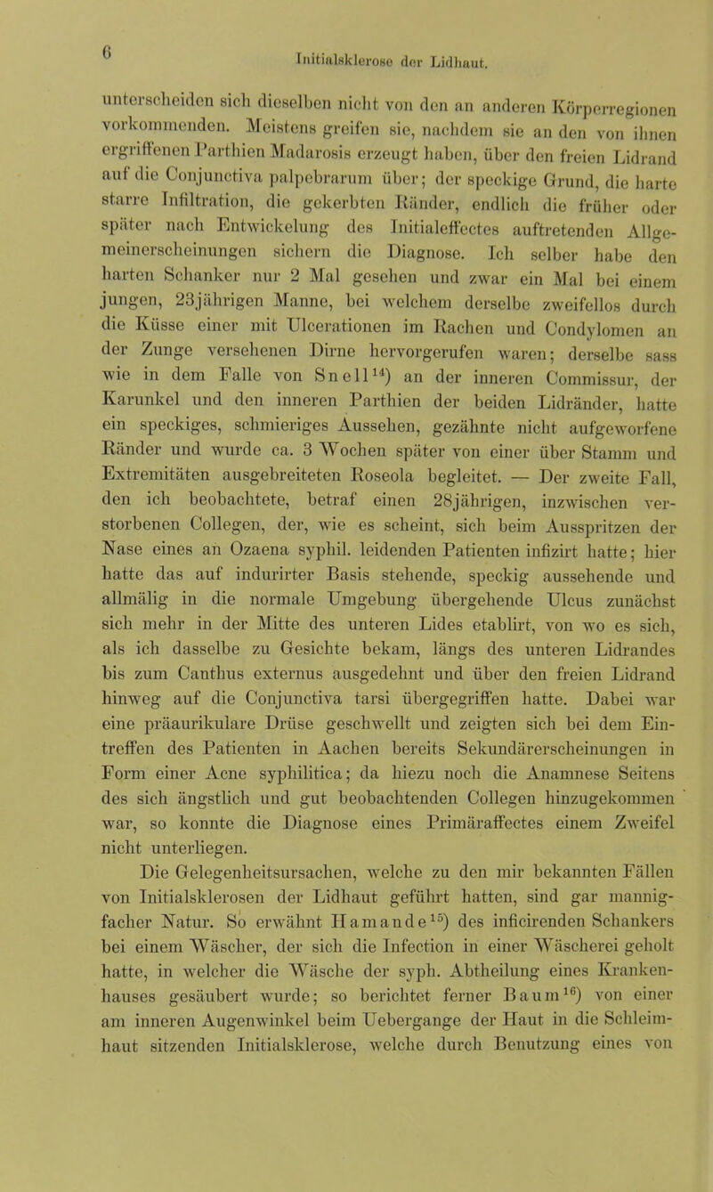 I nitialsk lerose der Lidhaut. unterscheiden sich dieselben nicht von den an anderen Körperregionen vorkommenden. Meistens greifen sie, nachdem sie an den von ihnen ergriffenen Parthien Madarosis erzeugt haben, über den freien Lidrand aut die Conjunctiva palpebrarum über; der speckige Grund, die harte starre Infiltration, die gekerbten Ränder, endlich die früher oder später nach Entwickelung des Initialeffectes auftretenden Allge- meinerscheinungon sichern die Diagnose. Ich selber habe den harten Schanker nur 2 Mal gesehen und zwar ein Mal bei einem jungen, 23jährigen Manne, bei welchem derselbe zweifellos durch die Küsse einer mit Ulcerationen im Rachen und Condylomen an der Zunge versehenen Dirne hervorgerufen waren; derselbe sass wie in dem Falle von Sn eil14) an der inneren Commissur, der Karunlcel und den inneren Parthien der beiden Lidränder, hatte ein speckiges, schmieriges Aussehen, gezähnte nicht aufgeworfene Ränder und wurde ca. 3 Wochen später von einer über Stamm und Extremitäten ausgebreiteten Roseola begleitet. — Der zweite Fall, den ich beobachtete, betraf einen 28jährigen, inzwischen ver- storbenen Collegen, der, wie es scheint, sich beim Ausspritzen der Nase eines an Ozaena syphil. leidenden Patienten infizirt hatte; hier hatte das auf indurirter Basis stehende, speckig aussehende und allmälig in die normale Umgebung übergehende Ulcus zunächst sich mehr in der Mitte des unteren Lides etablirt, von wo es sich, als ich dasselbe zu Gesichte bekam, längs des unteren Lidrandes bis zum Canthus externus ausgedehnt und über den freien Lidrand hinweg auf die Conjunctiva tarsi übergegriffen hatte. Dabei war eine präaurikulare Drüse geschwellt und zeigten sich bei dem Ein- treffen des Patienten in Aachen bereits Sekundärerscheinungen in Form einer Acne syphilitica; da hiezu noch die Anamnese Seitens des sich ängstlich und gut beobachtenden Collegen hinzugekommen war, so konnte die Diagnose eines Primäraffectes einem Zweifel nicht unterliegen. Die Gelegenheitsursachen, welche zu den mir bekannten Fällen von Initialsklerosen der Lidhaut geführt hatten, sind gar mannig- facher Natur. So erwähnt Ilamande15) des inficirenden Schankers bei einem Wäscher, der sich die Infection in einer Wäscherei geholt hatte, in welcher die Wäsche der syph. Abtheilung eines Kranken- hauses gesäubert wurde; so berichtet ferner Baum10) von einer am inneren Augenwinkel beim Uebergange der Haut in die Schleim- haut sitzenden Initialsklerose, welche durch Benutzung eines von