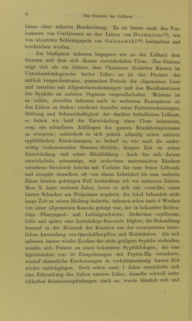 kaum einer näheren Beschreibung. Es ist ferner auch das Vor- kommen von Condylomen an den Lidern von Desmarres21), wie von ulcerirten Schleimpapeln von Galezo wski22) beobachtet und beschrieben worden. Am häufigsten indessen begegnen wir an der Lidhaut dem Gumma und dem sich daraus entwickelnden Ulcus. Das Gumma zeigt sich als ein kleiner, dem Chalazeon ähnlicher Knoten im Unterhautbindegewebe beider Lider; es ist das Product der zeitlich vorgeschrittenen, gummösen Periode der allgemeinen Lues und meistens mit Allgemeinerscheinungen und den Manifestationen der Syphilis an anderen Organen vergesellschaftet. Meistens ist es solitär, zuweilen indessen auch in mehreren Exemplaren an den Lidern zu finden; erscheint dasselbe unter Fiebererscheinungen, Röthung und Schmerzhaftigkeit der darüber befindlichen Lidhaut, so haben wir bald die Entwickelung eines Ulcus induratum, resp. ein schnelleres Abklingen des ganzen Krankheitsprozesses zu erwarten; entwickelt es sich jedoch allmälig neben anderen syphilitischen Erscheinungen, so bedarf es, wie auch die ander- weitig vorkommenden Gumma-Gebilde, längere Zeit zu seiner Entwickelung und seiner Rückbildung. Auch das sich daraus entwickelnde, schmutzige, mit zerkerbten unterminirten Rändern versehene Geschwür kriecht mit Vorliebe bis zum freien Lidrande und occupirt denselben oft von einem Lidwinkel bis zum anderen. Einen hierher gehörigen Fall beobachtete ich vor mehreren Jahren. Herr X. hatte mehrere Jahre, bevor er sich mir vorstellte, einen harten Schanker am Präputium acquirirt, der lokal behandelt nicht lange Zeit zu seiner Heilung bedurfte, indessen schon nach 6 Wochen von einer allgemeinen Roseola gefolgt war, der in bekannter Reihen- folge Pharyngeal- und Labialgeschwüre, Defluvium capillorum, Iritis und später eine hartnäckige Sarcocele folgten; die Behandlung bestand in der Heimath des Kranken aus der consequenten inner- lichen Anwendung von Quecksilberpillen und Holztränken. Als sich indessen immer wieder Zeichen der nicht getilgten Syphilis einfanden, wandte sich Patient an einen bekannten Syphilidologen, der eine Injectionskur von 30 Einspritzungen mit Pepton-JIg. verordnete, worauf sämmtliche Erscheinungen in verhältnissmässig kurzer Zeit wieder zurückgingen. Doch schon nach 1 Jahre entwickelte sich eine Erkrankung des linken unteren Lides; dasselbe schwoll unter lebhaften Schmerzempfindungen stark an, wurde bläulich rotli und