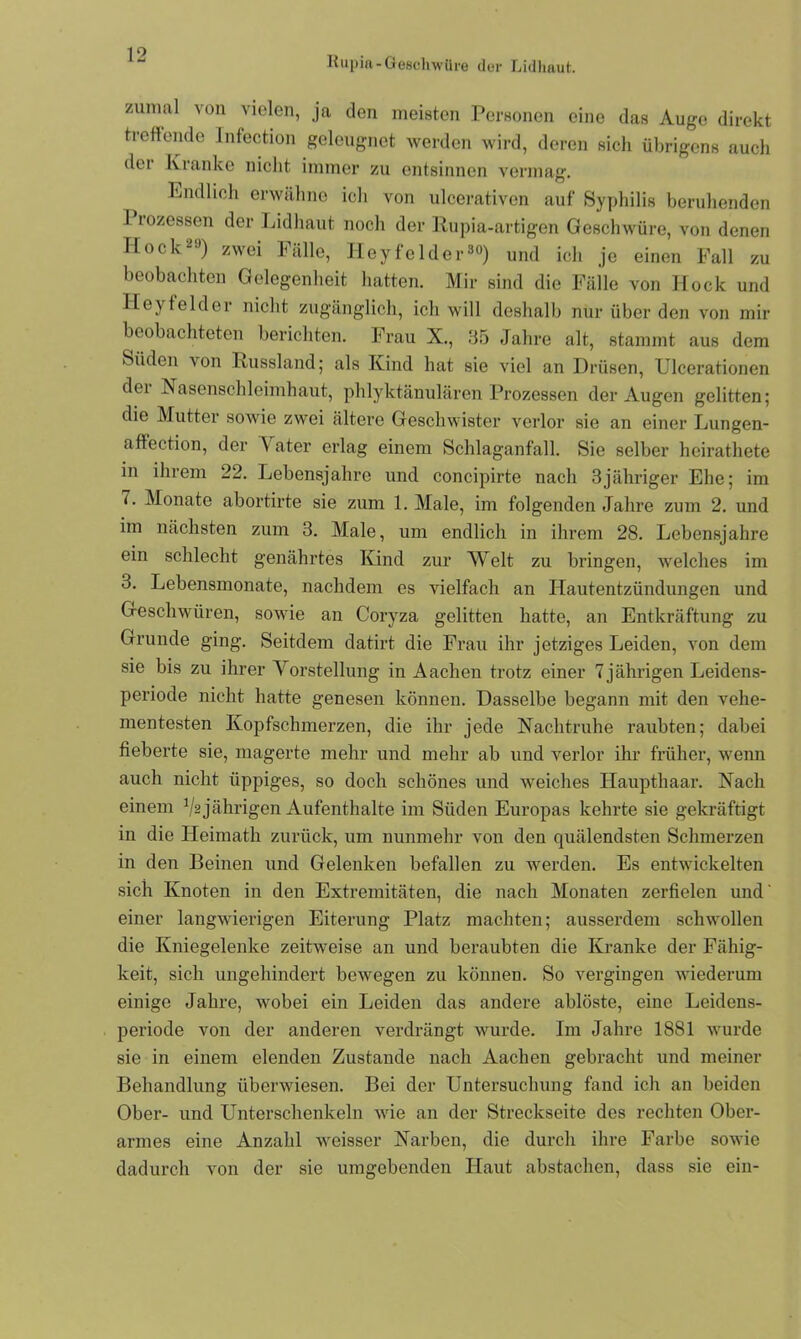 Kupift-Geschwüre der Lidhaut. zunml von vielen, ja den meisten Personen eine das Auge direkt treffende Infection geleugnet werden wird, deren sich übrigens auch dei Kranke nicht immer zu entsinnen vermag. Endlich erwähne ich von ulcerativen auf Syphilis beruhenden I rozessen der Lidhaut noch der Rupia-artigen Geschwüre, von denen Hock29) zwei Fälle, Iieyfolder30) und ich je einen Fall zu beobachten Gelegenheit hatten. Mir sind die Fälle von Hock und Heyfelder nicht zugänglich, ich will deshalb nur über den von mir beobachteten berichten. Frau X., 35 Jahre alt, stammt aus dem Süden von Russland; als Kind hat sie viel an Drüsen, Ulcerationen dei Nasenschleimhaut, phlyktänulären Prozessen der Augen gelitten; die Mutter sowie zwei ältere Geschwister verlor sie an einer Lungen- affection, der V ater erlag einem Schlaganfall. Sie selber heirathete in ihrem 22. Lebensjahre und concipirte nach 3jähriger Ehe; im 7. Monate abortirte sie zum 1. Male, im folgenden Jahre zum 2. und im nächsten zum 3. Male, um endlich in ihrem 28. Lebensjahre ein schlecht genährtes Kind zur Welt zu bringen, welches im 3. Lebensmonate, nachdem es vielfach an Hautentzündungen und Geschwüren, sowie an Coryza gelitten hatte, an Entkräftung zu Grunde ging. Seitdem datirt die Frau ihr jetziges Leiden, von dem sie bis zu ihrer Vorstellung in Aachen trotz einer 7jährigen Leidens- periode nicht hatte genesen können. Dasselbe begann mit den vehe- mentesten Kopfschmerzen, die ihr jede Nachtruhe raubten; dabei fieberte sie, magerte mehr und mehr ab und verlor ihr früher, wenn auch nicht üppiges, so doch schönes und weiches Haupthaar. Nach einem V2 jährigen Aufenthalte im Süden Europas kehrte sie gekräftigt in die Heimath zurück, um nunmehr von den quälendsten Schmerzen in den Beinen und Gelenken befallen zu werden. Es entwickelten sich Knoten in den Extremitäten, die nach Monaten zerfielen und' einer langwierigen Eiterung Platz machten; ausserdem schwollen die Kniegelenke zeitweise an und beraubten die Kranke der Fähig- keit, sich ungehindert bewegen zu können. So vergingen wiederum einige Jahre, wobei ein Leiden das andere ablöste, eine Leidens- periode von der anderen verdrängt wurde. Im Jahre 1881 wurde sie in einem elenden Zustande nach Aachen gebracht und meiner Behandlung überwiesen. Bei der Untersuchung fand ich an beiden Ober- und Unterschenkeln wie an der Streckseite des rechten Ober- armes eine Anzahl weisser Narben, die durch ihre Farbe sowie dadurch von der sie umgebenden Haut abstachen, dass sie ein-