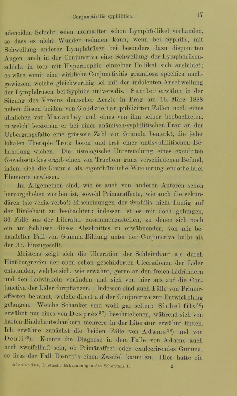 Conjunctivitis syphilitica. adenoiden Schicht seien normaliter schon Lymphfollikel vorhanden, so dass es nicht Wunder nehmen kann, wenn bei Syphilis, mit Schwellung anderer Lymphdrüsen bei besonders dazu disponirten Augen auch in der Conjunctiva eine Schwellung der Lymplulrüsen- schicht in toto mit Hypertrophie einzelner Follikel sich ausbildet; es wäre somit eine wirkliche Conjunctivitis granulosa specifica nach- gewiesen, welche gleichwertig sei mit der indolenten Anschwellung der Lymphdrüsen bei Syphilis univcrsalis. Sattler erwähnt in der Sitzung des Vereins deutscher Aerzte in Prag am 16. März 1888 neben diesen beiden von Gr old zieh er publizirten Fällen noch eines ähnlichen von Macauley und eines von ihm selber beobachteten, in welch’ letzterem er bei einer anäinisch-sypliilitischen Frau an der Uebergangsfalte eine grössere Zahl von Granula bemerkt, die jeder lokalen Therapie Trotz boten und erst einer antisyphilitischen Be- handlung wichen. Die histologische Untersuchung eines excidirten Gewebsstückes ergab einen von Trachom ganz verschiedenen Befund, indem sich die Granula als eigcnthümliche Wucherung endothelialer Elemente erwiesen. Im Allgemeinen sind, wie es auch von anderen Autoren schon hervorgehoben worden ist, sowohl Primäraffecte, wie auch die sekun- dären (sic venia verbo!) Erscheinungen der Syphilis nicht häufig auf der Bindehaut zu beobachten; indessen ist es mir doch gelungen, 36 Fälle aus der Literatur zusammenzustellen, zu denen sich noch ein am Schlüsse dieses Abschnittes zu erwähnender, von mir be- handelter Fall von Gumma-Bildung unter der Conjunctiva bulbi als der 37. hinzugesellt. Meistens zeigt sich die Ulceration der Schleimhaut als durch Hinübergreifen der oben schon geschilderten Ulcerationen der Lider entstanden, welche sich, wie erwähnt, gerne an den freien Lidrändern und den Lidwinkeln vorfinden und sich von hier aus auf die Con- junctiva der Lider fortpflanzen. Indessen sind auch Fälle von Primär- aff ecten bekannt, welche direct auf der Conjunctiva zur Entwickelung gelangen. Weiche Schanker sind wohl gar selten; Sichel fils36) erwähnt nur eines von Despres37) beschriebenen, während sich von harten Bindehautschankern mehrere in der Literatur erwähnt finden. Ich erwähne zunächst die beiden Fälle von Adams38) und von Denti39). Konnte die Diagnose in dem Falle von Adams auch noch zweifelhaft sein, ob Primäraffect oder exulcerirendes Gumma, so Hess der Fall Denti’s einen Zweifel kaum zu. Hier hatte ein Alexander, Luetische Erkrankungen des Sehorgans I. 2