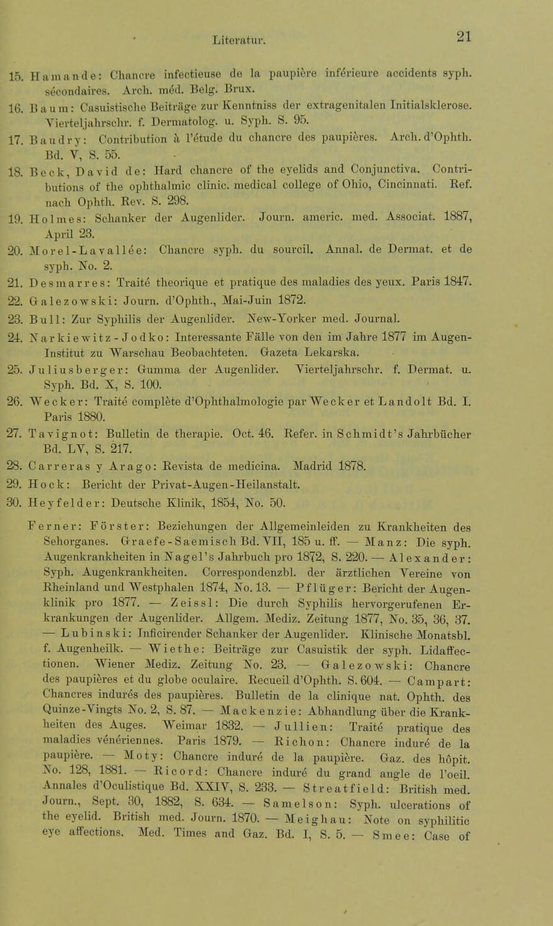 Literatur. 15. Hamande: Cliancre infectieuse de la paupiere inferieure accidents syph. secondaires. Arcli. med. Belg. Brux. 16. Baum: Casuistische Beiträge zur Kenntniss der extragenitalen Initialsklerose. Yierteljalirschr. f. Dermatolog. u. Sypli. S. 95. 17. Baud r y: Coutribution a l’etude du cliancre des paupieres. Arcli. d’Ophtli. Bd. V, S. 55. 18. Beck, David de: Hard cliancre of the eyelids and Conjunctiva. Contri- butions of the oplithalmic clinic. medical College of Ohio, Cincinnati. Bef. nach Ophth. Rev. S. 298. 19. Holmes: Schanker der Augenlider. Journ. americ. med. Associat. 1887, April 23. 20. Morel-Lavallee: Cliancre syph. du sourcil. Annal. de Dermat. et de sypli. No. 2. 21. Des in arres: Traite theorique et pratique des maladies des yeux. Paris 1847. 22. Galezowski: Journ. d’Ophth., Mai-Juin 1872. 23. Bull: Zur Syphilis der Augenlider. New-Yorker med. Journal. 24. X a r k i e w i t z - J o d k o: Interessante Fälle von den im Jahre 1877 im Augen- institut zu Warschau Beobachteten. Gazeta Lekarska. 25. Juliusberger: Gumma der Augenlider. Yierteljalirschr. f. Dermat. u. Syph. Bd. X, S. 100. 26. Wecker: Traite eomplete d’Ophthalmologie par Wecker et Landolt Bd. I. Paris 1880. 27. Tavignot: Bulletin de therapie. Oct. 46. Refer. in Schmidt’s Jahrbücher Bd. LY, S. 217. 28. Carreras y Arago: Revista de medicina. Madrid 1878. 29. Hock: Bericht der Privat-Augen-Heilanstalt. 30. Heyfelder: Deutsche Klinik, 1854, No. 50. Ferner: Förster: Beziehungen der Allgemeinleiden zu Krankheiten des Sehorganes. Graefe-Saemisch Bd. YII, 185 u. ff. — Manz: Die syph. Augenkrankheiten inNagel’sJ ahrbuch pro 1872, S. 220. — Alexander: Syph. Augenkrankheiten. Correspondenzbl. der ärztlichen Vereine von Rheinland und AYestphalen 1874, No. 13. — Pflüger: Bericht der Augen- klinik pro 1877. — Zeissl: Die durch Syphilis hervorgerufenen Er- krankungen der Augenlider. Allgem. Mediz. Zeitung 1877, No. 35, 36, 37. — L u b i n s k i: Inficirender Schanker der Augenlider. Klinische Monatsbl. f. Augenheilk. — Wie the: Beiträge zur Casuistik der syph. Lidaffec- tionen. Wiener Mediz. Zeitung No. 23. — Galezowski: Cliancre des paupieres et du globe oculaire. Recueil d’Ophth. S. 604. — Campart: Chancres indures des paupieres. Bulletin de la clinique nat. Ophth. des Quinze-Yingts No. 2, S. 87. — Mackenzie: Abhandlung über die Krank- heiten des Auges. Weimar 1832. — Jullien: Traite pratique des maladies veneriennes. Paris 1879. — Richon: Cliancre indure de la paupiere. — Moty: Cliancre indure de la paupiere. Gaz. des hopit. No. 128, 1881. Ricord: Cliancre indure du grand angle de l’oeil. Annales d’Oculistique Bd. XXIV, S. 233. — Streatfield: British med. Journ., Sept. 30, 1882, S. 634. — Samelson: Syph. ulcerations of the eyelid. British med. Journ. 1870. — Meighau: Note on syphilitic eye affections. Med. Times and Gaz. Bd. I, S. 5. — Smee: Gase of