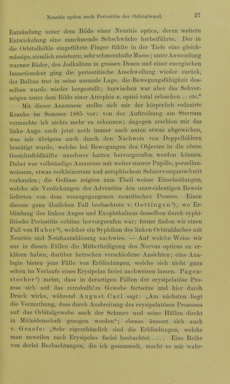 Entzündung unter dem Bilde einer Neuritis optica, deren weitere Entwickelung eine zunehmende Sehschwache herbeiführte. Der in die Orbitalhöhle eingeführte Finger fühlte in der Tiefe eine gleich- massige, ziemlich resistente, sehr schmerzhafte Masse; unter Anwendung warmer Bäder, des Jodkalium in grossen Dosen und einer energischen Inunctionskur ging die periostitische Anschwellung wieder zurück, der Bulbus trat in seine normale Lage, die Bewegungsfähigkeit des- selben wurde wieder hergestellt; inzwischen war aber das Sehver- mögen unter dem Bilde einer Atropliia n. optici total erloschen .. etc.“ Mit dieser Anamnese stellte sich mir der körperlich reduzirte Kranke im Sommer 1885 vor: von der Auftreibung am Sternum vermochte ich nichts mehr zu erkennen; dagegen erschien mir das linke Auge auch jetzt noch immer nach unten etwas abgewichen, was mir übrigens auch durch den Nachweis von Doppelbildern bestätigt wurde, welche bei Bewegungen des Objectes in die obere Gesichtsfeldhälfte unschwer hatten hervorgerufen werden können. Dabei war vollständige Amaurose mit weiter starrer Pupille, porzellan- weissem, etwas verkleinertem und atrophischem Sehnervenquerschnitt vorhanden; die Gefässe zeigten zum Theil weisse Einscheidungen, welche als Yerdickungen der Adventitia den unzweideutigen Beweis lieferten von dem vorangegangenen neuritischen Prozess. Einen diesem ganz ähnlichen Fall beobachtete v. Oettingen5), wo Er- blindung des linken Auges und Exophthalmus desselben durch syphi- litische Periostitis orbitae hervorgerufen war; ferner finden wir einen Fall von Huber G), welcher ein Syphilom des linken Orbitaldaches mit Neuritis und Netzhautablösung nachwies. — Auf welche Weise wir uns in diesen Fällen die Mitbetheiligung des Nervus opticus zu er- klären haben, darüber herrschen verschiedene Ansichten; eine Ana- logie bieten jene Fälle von Erblindungen, welche sich nicht ganz selten im Verlaufe eines Erysipelas faciei nachweisen lassen. Pagen- stecher 7) meint, dass in derartigen Fällen der erysipelatöse Pro- zess sich auf das retrobulbäre Gewebe fortsetze und hier durch Druck wirke, während August Carl sagt: „Am nächsten liegt die Vermuthung, dass durch Ausbreitung des erysipelatösen Prozesses auf das Orbitalgewebe auch der Sehnerv und seine Hüllen direkt in Mitleidenschaft gezogen werden“; ebenso äussert sich auch v. Graefe: „Sehr eigenthümlieh sind die Erblindungen, welche man zuweilen nach Erysipelas faciei beobachtet Eine Reihe von derlei Beobachtungen, die ich gesammelt, macht es mir wahr-