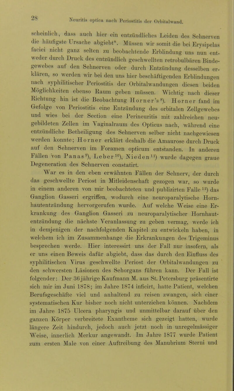 scheinlich, dass auch hier ein entzündliches Leiden des Sehnerven die häufigste Ursache abgiebt“. Müssen wir somit die bei Erysipelas faciei nicht ganz selten zu beobachtende Erblindung uns nun ent- weder durch Druck des entzündlich geschwellten retrobulbären Linde- gewebes auf den Sehnerven oder durch Entzündung desselben er- klären, so werden wir bei den uns hier beschäftigenden Erblindungen nach syphilitischer Periostitis der Orbital Wandungen diesen beiden Möglichkeiten ebenso Raum geben müssen. Wichtig nach dieser Richtung hin ist die Beobachtung Horncr’s8). Horner fand im Gefolge von Periostitis eine Entzündung des orbitalen Zellgewebes und wies bei der Section eine Perineuritis mit zahlreichen neu- gebildeten Zellen im Vaginalraum des Opticus nach, während eine entzündliche Betheiligung des Sehnerven selber nicht nachgewiesen werden konnte; Horner erklärt deshalb die Amaurose durch Druck auf den Sehnerven im Foramen optieum entstanden. In anderen Fällen Von Panas11), Leber10), Rieden11) wurde dagegen graue Degeneration des Sehnerven constatirt. War es in den eben erwähnten Fällen der Sehnerv, der durch das geschwellte Periost in Mitleidenschaft gezogen war, so wurde in einem anderen von mir beobachteten und publizirten Falle 12) das Ganglion Gasseri ergriffen, wodurch eine neuroparalytische Horn- hautentzündung hervorgerufen wurde. Auf welche Weise eine Er- krankung des Ganglion Gasseri zu neuroparalytischer Hornhaut- entzündung die nächste Veranlassung zu gehen vermag, werde ich in demjenigen der nachfolgenden Kapitel zu entwickeln haben, in welchem ich im Zusammenhänge die Erkrankungen des Trigeminus besprechen werde. Hier interessirt uns der Fall nur insofern, als er uns einen Beweis dafür abgiebt, dass das durch den Einfluss des syphilitischen Virus geschwellte Periost der Orbitalwandungen zu den schwersten Läsionen des Sehorgans führen kann. Der Fall ist folgender: Der 36jährige Kaufmann M. aus St. Petersburg präsentirte sich mir im Juni 1878; im Jahre 1874 inficirt, hatte Patient, welchen Berufsgeschäfte viel und anhaltend zu reisen zwangen, sich einer systematischen Kur bisher noch nicht unterziehen können. Nachdem im Jahre 1875 Ulcera pharyngis und unmittelbar darauf über den ganzen Körper verbreitete Exantheme sich gezeigt hatten, wurde längere Zeit hindurch, jedoch auch jetzt noch in unregelmässiger Weise, innerlich Merkur angewandt. Im Jahre 1877 wurde Patient zum ersten Male von einer Auftreibung des Manubrium Sterni und