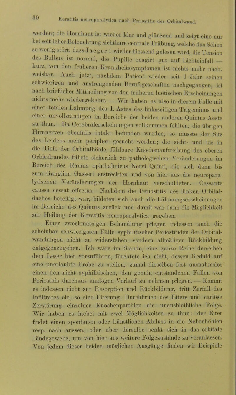 worden; die Hornhaut ist wieder klar und glänzend und zeigt eine nur bei seitlicher Beleuchtung sichtbare centrale Trübung, welche das Sehen so wenig stört, dass Jaeger 1 wieder fliessend gelesen wird, die Tension des Bulbus ist normal, die Pupille reagirt gut auf Lichteinfall — kurz, von den früheren Krankheitssymptomen ist nichts mehr nach- weisbar. Auch jetzt, nachdem Patient wieder seit 1 Jahr seinen schwierigen und anstrengenden Berufsgeschäften nachgegangen, ist nach brieflicher Mittheilung von den früheren luetischen Erscheinungen nichts mehr wiedergekehrt. — Wir haben es also in diesem Falle mit einei totalen Lähmung des I. Astes des linksseitigen Trigeminus und einer unvollständigen im Bereiche der beiden anderen Quintus-Aeste zu tliun. Pa Cerebralerscheinungen vollkommen fehlten, die übrigen Hirnnerven ebenfalls intakt befunden wurden, so musste der Sitz des Leidens mehr peripher gesucht werden; die sicht- und bis in die liefe der Orbitalhöhle fühlbare Knochenauftreibung des oberen Orbitalrandes führte sicherlich zu pathologischen Veränderungen im Bereich des Ramus ophtlialmicus Nervi Quinti, die sich dann bis zum Ganglion Gasseri erstreckten und von hier aus die neuropara- lytischen A eränderungen der Hornhaut verschuldeten. Cessante caussa cessat effectus. Nachdem die Periostitis des linken Orbital- claches beseitigt war, bildeten sich auch die Lähmungserscheinungen im Bereiche des Quintus zurück und damit war dann die Möglichkeit zur Heilung der Keratitis neuroparalytica gegeben. Einer zweckmässigen Behandlung pflegen indessen auch die scheinbar schwierigsten Fälle syphilitischer Periostitiden der Orbital- wandungen nicht zu widerstehen, sondern allmäliger Rückbildung entgegenzugehen. Ich wäre im Stande, eine ganze Reihe derselben dem Leser hier vorzuführen, fürchtete ich nicht, dessen Geduld auf eine unerlaubte Probe zu stellen, zumal dieselben fast ausnahmslos' einen den nicht syphilitischen, den genuin entstandenen Fällen von Periostitis durchaus analogen Verlauf zu nehmen pflegen. — Kommt es indessen nicht zur Resorption und Rückbildung, tritt Zerfall des Infiltrates ein, so sind Eiterung, Durchbruch des Eiters und cariöse Zerstörung einzelner Knochenparthien die unausbleibliche Folge. Wir haben es hiebei mit zwei Möglichkeiten zu thun: der Eiter findet einen spontanen oder künstlichen Abfluss in die Nebenhöhlen resp. nach aussen, oder aber derselbe senkt sich in das orbitale Bindegewebe, um von hier aus weitere Folgezustände zu veranlassen. Von jedem dieser beiden möglichen Ausgänge finden wir Beispiele