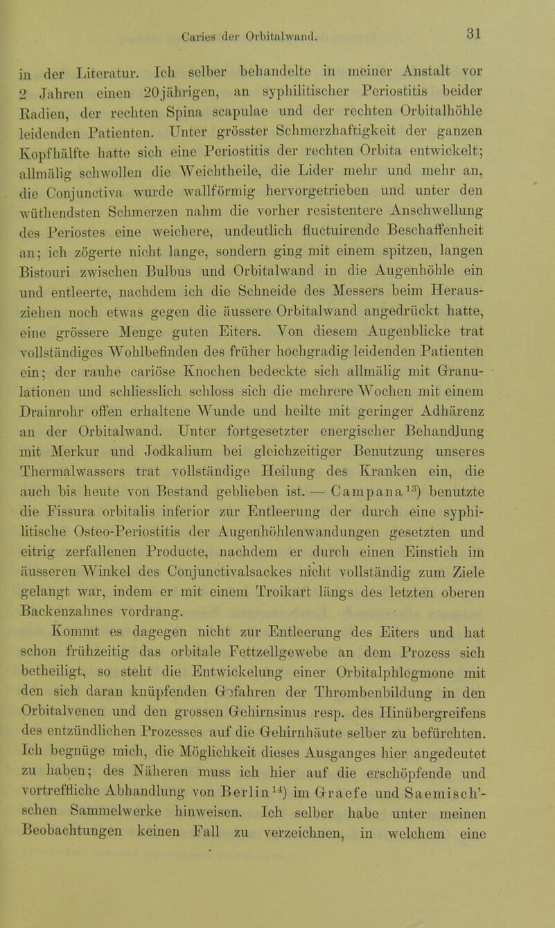 in der Literatur. Ich selber behandelte in meiner Anstalt vor 2 Jahren einen 20jährigen, an syphilitischer Periostitis beider Radien, der rechten Spina scapulae und der rechten Orbitalhöhle leidenden Patienten. Unter grösster Schmerzhaftigkeit der ganzen Kopf hälfte hatte sich eine Periostitis der rechten Orbita entwickelt; allmälig schwollen die Weichtheile, die Lider mehr und mehr an, die Conjunctiva wurde wallförmig hervorgetrieben und unter den wüthendsten Schmerzen nahm die vorher resistentere Anschwellung des Periostes eine weichere, undeutlich fluctuirende Beschaffenheit an; ich zögerte nicht lange, sondern ging mit einem spitzen, langen Bistouri zwischen Bulbus und Orbitalwand in die Augenhöhle ein und entleerte, nachdem ich die Schneide des Messers beim Heraus- ziehen noch etwas gegen die äussere Orbitalwand angedrückt hatte, eine grössere Menge guten Eiters. Von diesem Augenblicke trat vollständiges Wohlbefinden des früher hochgradig leidenden Patienten ein; der rauhe cariöse Knochen bedeckte sich allmälig mit Granu- lationen und schliesslich schloss sich die mehrere Wochen mit einem Drainrohr offen erhaltene Wunde und heilte mit geringer Adhärenz an der Orbitalwand. Unter fortgesetzter energischer Behandlung mit Merkur und Jodkalium bei gleichzeitiger Benutzung unseres Thermalwassers trat vollständige Heilung des Kranken ein, die auch bis heute von Bestand geblieben ist.-— Campana13) benutzte die Fissura orbitalis inferior zur Entleerung der durch eine syphi- litische Osteo-Periostitis der Augenhöhlenwandungen gesetzten und eitrig zerfallenen Producte, nachdem er durch einen Einstich im äusseren Winkel des Conjunctivalsackes nicht vollständig zum Ziele gelangt war, indem er mit einem Troikart längs des letzten oberen Backenzahnes vordrang. Kommt es dagegen nicht zur Entleerung des Eiters und hat schon frühzeitig das orbitale Fettzellgewebe an dem Prozess sich betheiligt, so steht die Entwickelung einer Orbitalphlegmone mit den sich daran knüpfenden Gefahren der Thrombenbildung in den Orbitalvenen und den grossen Gehirnsinus resp. des Hinübergreifens des entzündlichen Prozesses auf die Gehirnhäute selber zu befürchten. Ich begnüge mich, die Möglichkeit dieses Ausganges hier angedeutet zu haben; des Näheren muss ich hier auf die erschöpfende und vortreffliche Abhandlung von Berlin14) im Graefe und Saemisch’- schen Sammelwerke hinweisen. Ich selber habe unter meinen Beobachtungen keinen Fall zu verzeichnen, in welchem eine