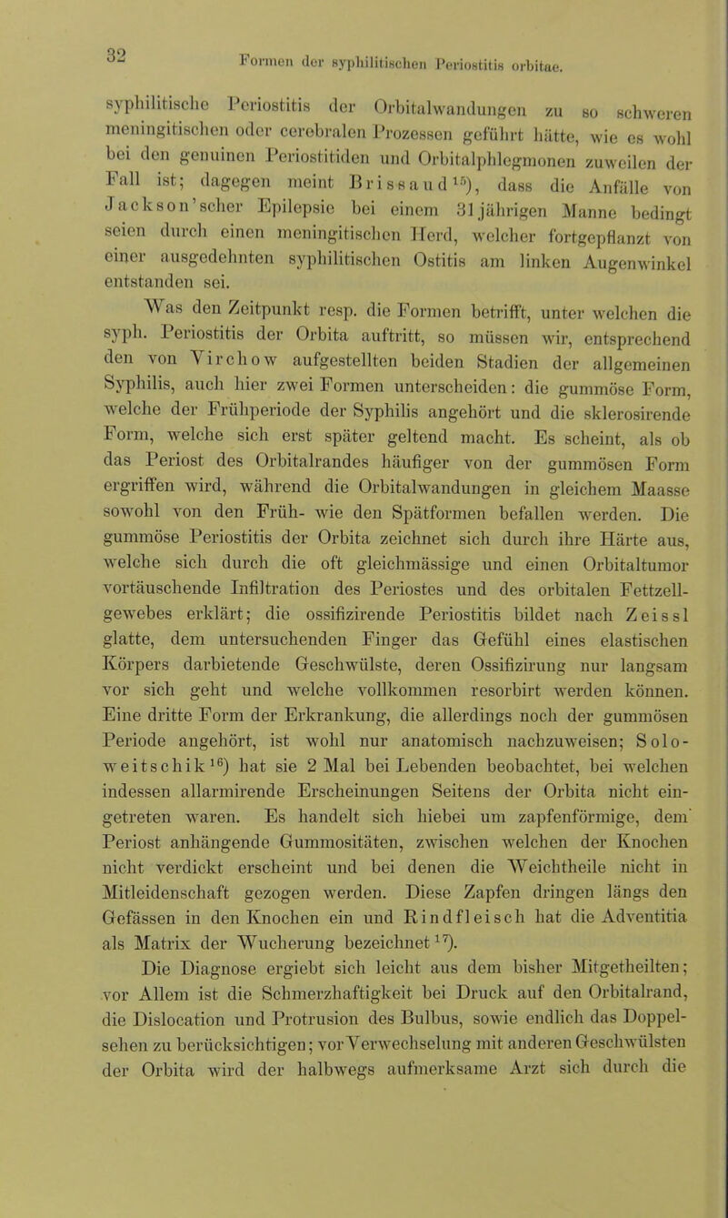 Formen der syphilitischen Periostitis orbitae. syphilitische Periostitis der Orbitalwandungen zu so schweren meningitischen oder cerebralen Prozessen geführt hätte, wie es wohl bei den genuinen Periostitiden und Orbitalphlegmonen zuweilen der Fall ist; dagegen meint Brissaud15), dass die Anfälle von Jackson’scher Epilepsie bei einem 31 jährigen Manne bedingt seien durch einen meningitischen Herd, welcher fortgepflanzt von einer ausgedehnten syphilitischen Ostitis am linken Augenwinkel entstanden sei. Was den Zeitpunkt resp. die Formen betrifft, unter welchen die s) ph. i eriostitis der Orbita auftritt, so müssen wir, entsprechend den von Virchow aufgestellten beiden Stadien der allgemeinen Syphilis, auch hier zwei Formen unterscheiden: die gummöse Form, welche der Frühperiode der Syphilis angehört und die sklerosirende Form, welche sich erst später geltend macht. Es scheint, als ob das Periost des Orbitalrandes häufiger von der gummösen Form ergriffen wird, während die Orbitalwandungen in gleichem Maasse sowohl von den Früh- wie den Spätformen befallen werden. Die gummöse Periostitis der Orbita zeichnet sich durch ihre Härte aus, welche sich durch die oft gleichmässige und einen Orbitaltumor vortäuschende Infiltration des Periostes und des orbitalen Fettzell- gewebes erklärt; die ossifizirende Periostitis bildet nach Zeissl glatte, dem untersuchenden Finger das Gfefiihl eines elastischen Körpers darbietende Geschwülste, deren Ossifizirung nur langsam vor sich geht und welche vollkommen resorbirt werden können. Eine dritte Form der Erkrankung, die allerdings noch der gummösen Periode angehört, ist wohl nur anatomisch nachzuweisen; Solo- weitschik16) hat sie 2 Mal bei Lebenden beobachtet, bei welchen indessen allarmirende Erscheinungen Seitens der Orbita nicht ein- getreten waren. Es handelt sich hiebei um zapfenförmige, dem' Periost anhängende Gummositäten, zwischen welchen der Knochen nicht verdickt erscheint und bei denen die Weichtheile nicht in Mitleidenschaft gezogen werden. Diese Zapfen dringen längs den Gefässen in den Knochen ein und Rindfleisch hat die Adventitia als Matrix der Wucherung bezeichnet17). Die Diagnose ergiebt sich leicht aus dem bisher Mitgetheilten; vor Allem ist die Schmerzhaftigkeit bei Druck auf den Orbitalrand, die Dislocation und Protrusion des Bulbus, sowie endlich das Doppel- sehen zu berücksichtigen; vor Verwechselung mit anderen Geschwülsten der Orbita wird der halbwegs aufmerksame Arzt sich durch die