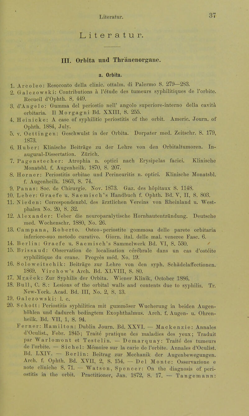 Literatur. Literatur. III. Orbita und Thränenorgane. a. Orbita. 1. Arcoleo: Resoconto della clinic. ottalm. di Palermo S. 279—283. 2. Galezowski: Contributions a l’etude des tumeurs sypliilitiques de l’orbite. Recueil d’Oplith. S. 449. 3. d’Angelo: Gumma del periostio nell’ ang'do superiore-interno della cavita orbitaria. II Morgagni Bd. XXIII, S. 255. 4. Hei nicke: A case of sypliilitic periostitis of tlie orbit. Americ. Journ. of Oplitb. 1884, July. 5. v. Oettingen: Geschwulst in der Orbita. Dorpater med. Zeitschr. S. 179, 1873. 6. Huber: Klinische Beiträge zu der Lehre von den Orbitaltumoren. In- augural-Dissertation. Zürich. 7. Pagenstecher: Atrophia n. optici nach Erysipelas faciei. Klinische Monatsbl. f. Augenheilk. 1870, S. 207. 8. Horner: Periostitis orbitae und Perineuritis n. optici. Klinische Monatsbl. f. Augenheilk. 1863, S. 74. 9. Panas: Soc. de Chirurgie. Nov. 1873. Gaz. des liopitaux S. 1148. 10. Leber: Graefe u. Sae misch’s Handbuch f. Ophth. Bd. V, II, S. 803. 11. Hie den: Correspondenzbl. des ärztlichen Vereins von Rheinland u. West- phalen Ho. 20, S. 32. 12. Alexander: lieber die neuroparalytische Hornhautentzündung. Deutsche med. Wochenschr. 1880, Ho. 26. 13. Ca mp a na, Roberto. Osteo-periostite gommosa delle parete orbitaria inferiore-suo metodo curativo. Giorn. ital. delle mal. veneree Fase. 6. 14. Berlin: Graefe u. Saemisch’s Sammelwerk Bd. VI, S. 530. 15. Brissaud: Observation de localisation cerebrale dans un cas d’osteite sypliilitique du crane. Progres med. Ho. 19. 16. Sol oweitschik: Beiträge zur Lehre von den syph. SchädelatFectionen. 1869. Virchow’s Arch. Bd. XLVIII, S. 80. 17. Mr.acek: Zur Syphilis der Orbita. Wiener Klinik, October 1886. 18. Bull, C. S.: Lesions of tlie orbital walls and contents due to Syphilis. Tr. Hew-York. Acad. Bd. III, Ho. 2, S. 13. 19. Galezowski: 1. c. 20. Schott: Periostitis syphilitica mit gummöser Wucherung in beiden Augen- höhlen und dadurch bedingtem Exophthalmus. Arch. f. Augen- u. Ohren- heilk. Bd. VII, 1, S. 94. Ferner: Hamilton: Dublin Journ. Bd. XXVI. — Mackenzie: Annales d’Oculist., Febr. 1845; Traite pratique des maladies des yeux; Traduit parWarlomont et Testelin. — Demarquay: Traite des tumeurs de l’orbite. Sichel: Memoire sur la carie de l’orbite. Annales d’Oculist. Bd. LXI4. Berlin: Beitrag zur Mechanik der Augenbewegungen. Arch. f. Ophth. Bd. XVII, 2, S. 154. — Del Monte: Osservazione e note cliniche S. 71. — Watson, Spencer: On tlie diagnosis of peri- ostitis in tlie orbit. Practitioner, Jan. 1872, S. 17. — Tangemann: