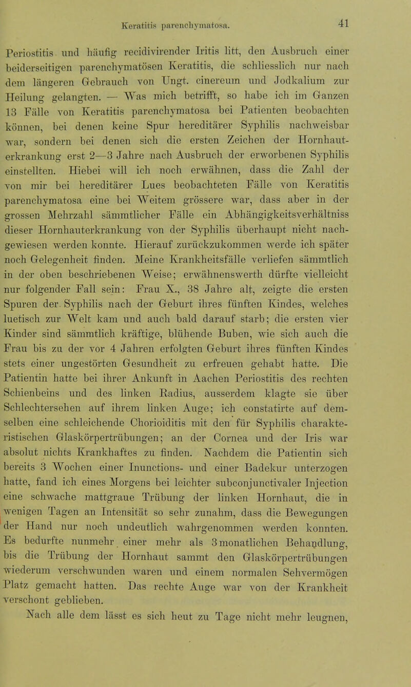 Periostitis und häufig recidivirender Iritis litt, den Ausbruch einer beiderseitigen parenchymatösen Keratitis, die schliesslich nur nach dem längeren Gebrauch von Ungt. cinereum und Jodkalium zur Heilung gelangten. — Was mich betrifft, so habe ich im Ganzen 13 Fälle von Keratitis parencliymatosa bei Patienten beobachten können, bei denen keine Spur hereditärer Syphilis nachweisbar war, sondern bei denen sich die ersten Zeichen der Hornhaut- erkrankung erst 2—3 Jahre nach Ausbruch der erworbenen Syphilis einstellten. Hiebei will ich noch erwähnen, dass die Zahl der von mir bei hereditärer Lues beobachteten Fälle von Keratitis parencliymatosa eine bei Weitem grössere war, dass aber in der grossen Mehrzahl sämmtlicher Fälle ein Abhängigkeitsyerhältniss dieser Hornhauterkrankung von der Syphilis überhaupt nicht nach- gewiesen werden konnte. Hierauf zurückzukommen werde ich später noch Gelegenheit finden. Meine Krankheitsfälle verliefen sämmtlich in der oben beschriebenen Weise; erwähnenswerth dürfte vielleicht nur folgender Fall sein: Frau X., 38 Jahre alt, zeigte die ersten Spuren der Syphilis nach der Geburt ihres fünften Kindes, welches luetisch zur Welt kam und auch bald darauf starb; die ersten vier Kinder sind sämmtlicli kräftige, blühende Buben, wie sich auch die Frau bis zu der vor 4 Jahren erfolgten Geburt ihres fünften Kindes stets einer ungestörten Gesundheit zu erfreuen gehabt hatte. Die Patientin hatte bei ihrer Ankunft in Aachen Periostitis des rechten Schienbeins und des linken Radius, ausserdem klagte sie über Schlechtersehen auf ihrem linken Auge; ich constatirte auf dem- selben eine schleichende Chorioiditis mit den für Syphilis charakte- ristischen Glaskörpertrübungen; an der Cornea und der Iris war absolut nichts Krankhaftes zu finden. Nachdem die Patientin sich bereits 3 Wochen einer Inunctions- und einer Badekur unterzogen hatte, fand ich eines Morgens bei leichter subconjunctivaler Injection eine schwache mattgraue Trübung der linken Hornhaut, die in wenigen Tagen an Intensität so sehr zunahm, dass die Bewegungen der Hand nur noch undeutlich wahrgenommen werden konnten. Es bedurfte nunmehr einer mehr als 3 monatlichen Behandlung, bis die Trübung der Hornhaut sammt den Glaskörpertrübungen wiederum verschwunden waren und einem normalen Sehvermögen Platz gemacht hatten. Das rechte Auge war von der Krankheit verschont geblieben. Nach alle dem lässt es sich heut zu Tage nicht mehr leugnen,