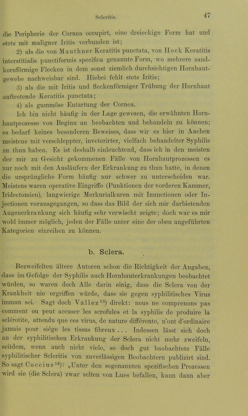 die Peripherie der Cornea occupirt, eine dreieckige Form hat und stets mit maligner Iritis verbunden ist; 2) als die von Mauthner Keratitis punctata, von Hock Keratitis interstitialis punctiformis specifica genannte Form, wo mehrere sand- kornförmige Flecken in dem sonst ziemlich durchsichtigen Hornhaut- gewebe nachweisbar sind. Hiebei fehlt stets Iritis; 3) als die mit Iritis und fleckenförmiger Trübung der Hornhaut auftretende Keratitis punctata; 4) als gummöse Entartung der Cornea. Ich bin nicht häufig in der Lage gewesen, die erwähnten Horn- hautprozesse von Beginn an beobachten und behandeln zu können; es bedarf keines besonderen Beweises, dass wir es hier in Aachen meistens mit verschleppter, inveterirter, vielfach behandelter Syphilis zu thun haben. Es ist deshalb einleuchtend, dass ich in den meisten der mir zu Gesicht gekommenen Fälle von Hornhautprozessen es nur noch mit den Ausläufern der Erkrankung zu thun hatte, in denen die ursprüngliche Form häufig nur schwer zu unterscheiden war. Meistens waren operative Eingriffe (Punktionen der vorderen Kammer, Iridectomien), langwierige Merkurialkuren mit Inunctionen oder In- jectionen vorausgegangen, so dass das Bild der sich mir darbietenden Augenerkrankung sich häufig sehr verwischt zeigte; doch war es mir wohl immer möglich, jeden der Fälle unter eine der oben angeführten Kategorien einreihen zu können. b. Sclera. Bezweifelten ältere Autoren schon die Richtigkeit der Angaben, dass im Gefolge der Syphilis auch Hornhauterkrankungen beobachtet würden, so waren doch Alle darin einig, dass die Sclera von der Krankheit nie ergriffen würde, dass sie gegen syphilitisches Yirus immun sei. Sagt doch Yallez*5) direkt: nous ne comprenons pas comment ou peut accuser les scrofules et la syphilis de produire la sclerotite, attendu que ces virus, de nature differente, n’ont d’ordinaire jamais pour siege les tissus fibreux . . . Indessen lässt sich doch an der syphilitischen Erkrankung der Sclera nicht mehr zweifeln, seitdem, wenn auch nicht viele, so doch gut baobachtete Fälle syphilitischer Scleritis von zuverlässigen Beobachtern publizirt sind. So sagt Coccius 16): „Unter den sogenannten spezifischen Prozessen wird sie (die Sclera) zwar selten von Lues befallen, kann dann aber