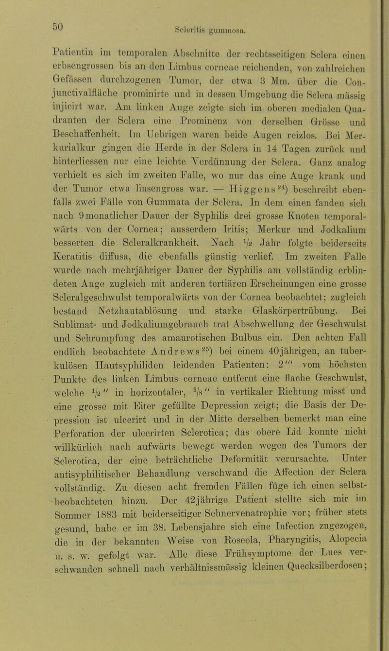 Patientin im temporalen Abschnitte der rechtsseitigen Sclera einen erbsengrossen bis an den Limbus corneae reichenden, von zahlreichen Gefässen durchzogenen Tumor, der etwa 3 Mm. über die Con- junctivalfläche prominirte und in dessen Umgebung die Sclera massig injicirt war. Am linken Auge zeigte sieb im oberen medialen Qua- dranten der Sclera eine Prominenz von derselben Grösse und Beschaffenheit. Im Uebrigen waren beide Augen reizlos. Bei Mer- kurialkur gingen die Herde in der Sclera in 14 Tagen zurück und hinterliessen nur eine leichte Verdünnung der Sclera. Ganz analog verhielt es sich im zweiten Falle, wo nur das eine Auge krank und der Tumor etwa linsen gross war. — Hi g ge ns24) beschreibt eben- falls zwei Fälle von Gummata der Sclera. In dem einen fanden sich nach 9 monatlicher Dauer der Syphilis drei grosse Knoten temporal- wärts von der Cornea; ausserdem Iritis; Merkur und Jodkalium besserten die Scleralkrankheit. Nach V2 Jahr folgte beiderseits Keratitis diffusa, die ebenfalls günstig verlief. Im zweiten Falle wurde nach mehrjähriger Dauer der Syphilis am vollständig erblin- deten Auge zugleich mit anderen tertiären Erscheinungen eine grosse Scleralgeschwulst temporalwärts von der Cornea beobachtet; zugleich bestand Netzhautablösung und starke Glaskörpertrübung. Bei Sublimat- und Jodkaliumgebrauch trat Abschwellung der Geschwulst und Schrumpfung des amaurotischen Bulbus ein. Den achten Fall endlich beobachtete Andrews25) bei einem 40jährigen, an tuber- kulösen Hautsyphiliden leidenden Patienten: 2' vom höchsten Punkte des linken Limbus corneae entfernt eine flache Geschwulst, welche x/2  in horizontaler, 3/s in vertikaler Richtung misst und eine grosse mit Eiter gefüllte Depression zeigt; die Basis der De- pression ist ulcerirt und in der Mitte derselben bemerkt man eine Perforation der ulcerirten Sclerotica; das obere Lid konnte nicht willkürlich nach aufwärts bewegt werden wegen des Tumors der Sclerotica, der eine beträchtliche Deformität verursachte. Unter antisyphilitisch er Behandlung verschwand die Affection der Sclera vollständig. Zu diesen acht fremden Fällen füg-e ich einen selbst- beobachteten hinzu. Der 42jährige Patient stellte sich mir im Sommer 1883 mit beiderseitiger Sehnervenatrophie vor; früher stets gesund, habe er im 38. Lebensjahre sich eine Infection zugezogen, die in der bekannten Weise von Roseola, Pharyngitis, Alopecia u. s. w. gefolgt war. Alle diese Frühsymptome der Lues ver- schwanden schnell nach verhältnissmässig kleinen Quecksilberdosen;
