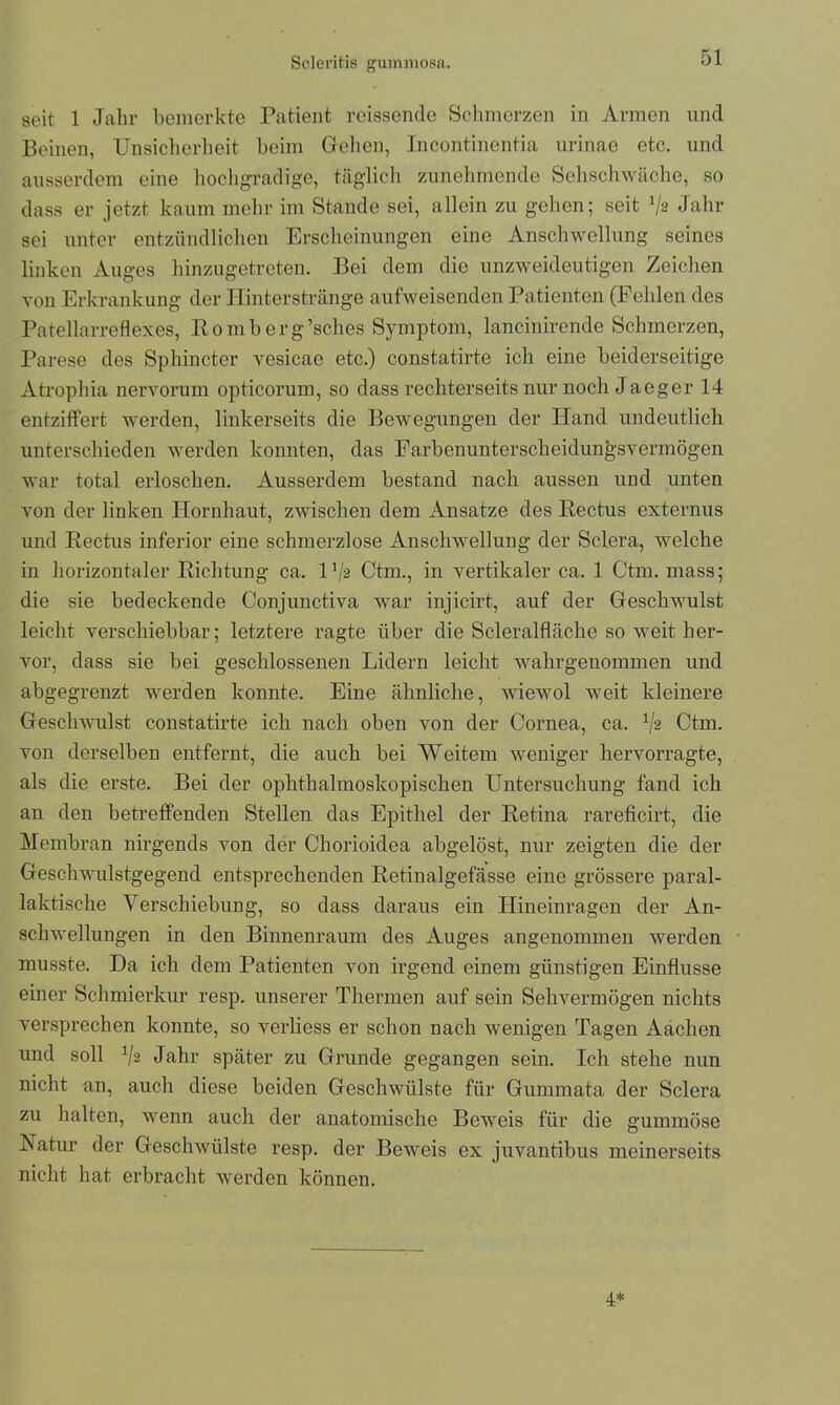 seit 1 Jahr bemerkte Patient reissende Schmerzen in Armen und Beinen, Unsicherheit beim Gehen, Incontinentia urinae etc. und ausserdem eine hochgradige, täglich zunehmende Sehschwache, so dass er jetzt kaum mehr im Stande sei, allein zu gehen; seit V2 Jahr sei unter entzündlichen Erscheinungen eine Anschwellung seines linken Auges hinzugetreten. Bei dem die unzweideutigen Zeichen von Erkrankung der Hinterstränge aufweisenden Patienten (Fehlen des Patellarreflexes, Romberg’sches Symptom, lancinirende Schmerzen, Parese des Sphincter vesicae etc.) constatirte ich eine beiderseitige Atrophia nervorum opticorum, so dass rechterseits nur noch Jaeger 14 entziffert werden, linkerseits die Bewegungen der Hand undeutlich unterschieden werden konnten, das Farbenunterscheidungsvermögen war total erloschen. Ausserdem bestand nach aussen und unten von der linken Hornhaut, zwischen dem Ansätze des Rectus externus und Rectus inferior eine schmerzlose Anschwellung der Sclera, welche in horizontaler Richtung ca. U/s Ctm., in vertikaler ca. 1 Ctm. mass; die sie bedeckende Conjunctiva war injicirt, auf der Geschwulst leicht verschiebbar; letztere ragte über die Scleralfläche so weit her- vor, dass sie bei geschlossenen Lidern leicht wahrgenommen und abgegrenzt werden konnte. Eine ähnliche, wiewol weit kleinere Geschwulst constatirte ich nach oben von der Cornea, ca. V2 Ctm. von derselben entfernt, die auch bei Weitem weniger hervorragte, als die erste. Bei der ophthalmoskopischen Untersuchung fand ich an den betreffenden Stellen das Epithel der Retina rareficirt, die Membran nirgends von der Cliorioidea abgelöst, nur zeigten die der Geschwulstgegend entsprechenden Retinalgefässe eine grössere paral- laktische Verschiebung, so dass daraus ein Hineinragen der An- schwellungen in den Binnenraum des Auges angenommen werden musste. Da ich dem Patienten von irgend einem günstigen Einflüsse einer Schmierkur resp. unserer Thermen auf sein Sehvermögen nichts versprechen konnte, so verliess er schon nach wenigen Tagen Aachen und soll V2 Jahr später zu Grunde gegangen sein. Ich stehe nun nicht an, auch diese beiden Geschwülste für Gummata der Sclera zu halten, wenn auch der anatomische Beweis für die gummöse ISatur der Geschwülste resp. der Beweis ex juvantibus meinerseits nicht hat erbracht werden können. 4*