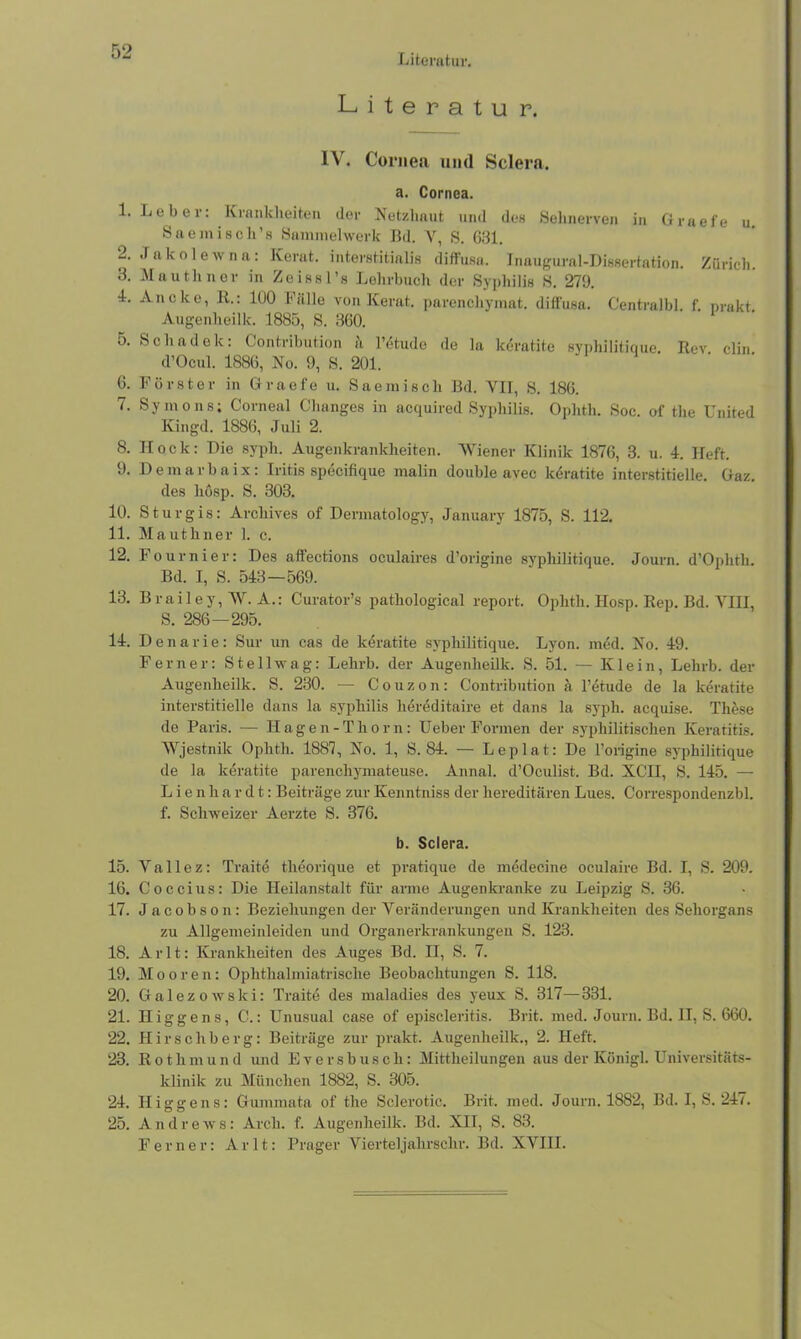 Literatur. Literatur. IV. Cornea und Sclera. a. Cornea. 1. Leber: Krankheiten der Netzhaut und des Sehnerven in Graefe u Sae misch’s Sammelwerk Bd. Y, S. 631. 2. Jakolew na: Kerat. interstitialis diffusa. Inaugural-Dissertation. Zürich. 3. Mauthner in Zeissl’s Lehrbuch der Syphilis 8. 279. L Ancke, Jt.: 100 Fälle von Kerat. parcnchymat. diffusa. Centralbl. f. nrakt. Augenheilk. 1885, S. 360. 5. Sch adelt: Contribution ii l’etude de la keratite syphilitique. Rev clin d’Ocul. 1886, No. 9, S. 201. 6. Förster in Graefe u. Saemisch Bd. VII, S. 186. 7. Symons; Corneal Changes in acquired Syphilis. Ophth. Soc. of the United Kingd. 1886, Juli 2. 8. Hock: Die syph. Augenkrankheiten. Wiener Klinik 1876, 3. u. 4. Heft. 9. Demarbaix: Iritis specifique malin double avec keratite interstitielle. Gaz. des liösp. S. 303. 10. Sturgis: Arcliives of Dennatology, January 1875, S. 112. 11. Mauthner 1. c. 12. Fournier: Des aflections oculaires d’origine syphilitique. Journ. d’Ophth. Bd. I, S. 543—569. 13. Brailey, W. A.: Curator’s pathological report. Ophth. Hosp. Rep. Bd. YHI, S. 286—295. 14. Denarie: Sur un cas de keratite syphilitique. Lyon. med. No. 49. Ferner: Stellwag: Lehrb. der Augenheilk. S. 51. — Klein, Lehrb. der Augenheilk. S. 230. — Couzon: Contribution ä l’etude de la keratite interstitielle dans la syphilis liereditaire et dans la syph. acquise. These de Paris. — Hagen-Thorn: Ueber Formen der syphilitischen Keratitis. Wjestnik Ophth. 1887, No. 1, S. 84. — Leplat: De l’origine syphilitique de la keratite parenchymateuse. Annal. d’Oculist. Bd. XCH, S. 145. — Lienhardt: Beiträge zur Kenntniss der hereditären Lues. Correspondenzbl. f. Schweizer Aerzte S. 376. b. Sclera. 15. Y a 11 e z: Traite theorique et pratique de medeeine oculaire Bd. I, S. 209. 16. Coccius: Die Heilanstalt für arme Augenkranke zu Leipzig S. 36. 17. Jacobson: Beziehungen der Veränderungen und Krankheiten des Sehorgans zu Allgemeinleiden und Organerkrankungen S. 123. 18. Arlt: Krankheiten des Auges Bd. II, S. 7. 19. Mooren: Oplithalmiatrische Beobachtungen S. 118. 20. Galezowski: Traite des maladies des yeux S. 317—331. 21. Higgens, C.: Unusual case of episcleritis. Brit. med. Journ. Bd. II, S. 660. 22. Hirschberg: Beiträge zur prakt. Augenheilk., 2. Heft. 23. Rothmund und Eversbusch: Mittheilungen aus der Königl. Universitäts- klinik zu München 1882, S. 305. 24. Higgens: Gummata of the Sclerotic. Brit. med. Journ. 1882, Bd. I, S. 247. 25. Andrews: Arch. f. Augenheilk. Bd. XII, S. 83. Ferner: Arlt: Prager Vierteljalirschr. Bd. XVIII.