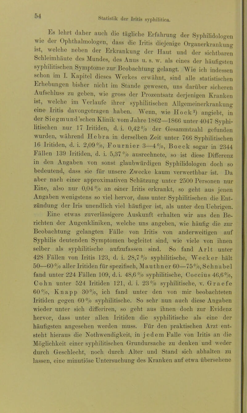 Stfttistik der J ritis syphilitica. Es lehrt daher auch die tägliche Erfahrung der Syphilidologen wie der Ophthalmologen, dass die Iritis diejenige Organerkrankung- ist, welche neben der Erkrankung der Haut und der sichtbaren Schleimhäute des Mundes, des Anus u. s. w. als eines der häufigsten syphilitischen Symptome zur Beobachtung gelangt. Wie ich indessen schon im I. Kapitel dieses Werkes erwähnt, sind alle statistischen Eihcbungen bisher nicht im Stande gewesen, uns darüber sicheren Aufschluss zu geben, wie gross der Prozentsatz derjenigen Kranken ist, welche im Verlaufe ihrer syphilitischen Allgemeinerkrankung eine Iritis davongetragen haben. Wenn, wie Hock1) angiebt, in der Siegmund’sclien Klinik vom Jahre 1862—1866 unter 4047 Syphi- litischen nur 17 Iritiden, d. i. 0,42 °/o der Gesammtzahl gefunden wurden, wählend Ilebra in derselben Zeit unter 766 Syphilitischen 16 Iritiden, d. i. 2,09°/o, Fournier 3—4°/o, Boeck sogar in 2344 Fällen 139 Iritiden, d. i. 5,37 % ausrechnete, so ist diese Differenz in den Angaben von sonst glaubwürdigen Syphilidologen doch so bedeutend, dass sie für unsere Zwecke kaum verwerthbar ist. Da aber nach einer approximativen Schätzung unter 2500 Personen nur Eine, also nur 0,04 °/o an einer Iritis erkrankt, so geht aus jenen Angaben wenigstens so viel hervor, dass unter Syphilitischen die Ent- zündung der Iris unendlich viel häufiger ist, als unter denUebrigen. Eine etwas zuverlässigere Auskunft erhalten wir aus den Be- richten der Augenkliniken, welche uns angeben, wie häufig die zur Beobachtung gelangten Fälle von Iritis von anderweitigen auf Syphilis deutenden Symptomen begleitet sind, wie viele von ihnen selber als syphilitische aufzufassen sind. So fand Arlt unter 428 Fällen von Iritis 123, d. i. 28,7% syphilitische, Wecker hält 50—60% aller Iritiden für spezifisch, Mauthner 60—75%, Schnabel fand unter 224 Fällen 109, d.i. 48,6 % syphilitische, Coccius 46,6%, Cohn unter 524 Iritiden 121, d. i. 23% syphilitische, v. Graefe 60%, Knapp 30%, ich fand unter den von mir beobachteten Iritiden gegen 60 % syphilitische. So sehr nun auch diese Angaben wieder unter sich differiren, so geht aus ihnen doch zur Evidenz hervor, dass unter allen Iritiden die syphilitische als eine der häufigsten angesehen werden muss. Für den praktischen Arzt ent- steht hieraus die Kothwendigkeit, in jedem Falle von Iritis an die Möglichkeit einer syphilitischen Grundursache zu denken und weder durch Geschlecht, noch durch Alter und Stand sich abhalten zu lassen, eine minutiöse Untersuchung des Kranken auf etwa übersehene