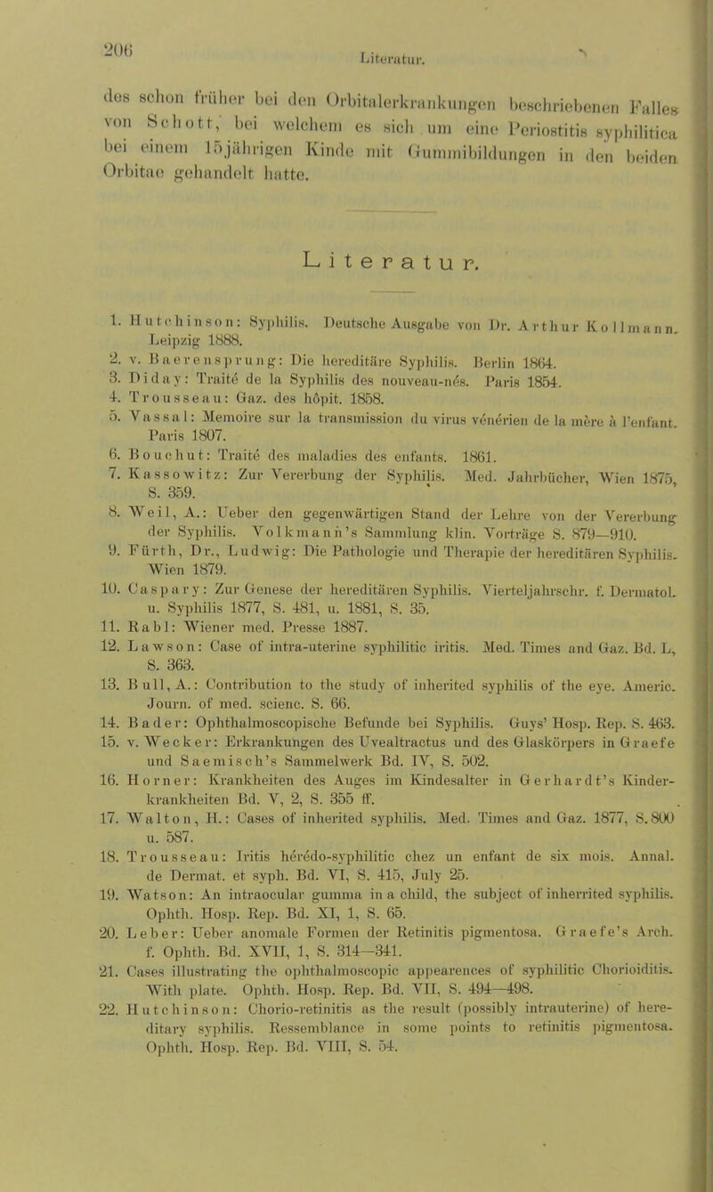 Literatur. »Ich schon früher bei den Orbitalerkrankungen beschriebenen Falles- von Schott, bei welchem es sich um eine Periostitis syphilitica bei einem 15jährigen Kinde mit Gummibildungen in den beiden Orbitae gehandelt hatte. Literatur. 1. Hutchinson: Syphilis. Deutsche Ausgabe von Dr. Arthur Kollmann Leipzig 1888. 2. v. Baerensprung: Die hereditäre Syphilis. Berlin 18B4. 8. Diday: Traite de la Syphilis des nouveau-nös. Paris 1854. 4. T r o u s s e a u: Gaz. des höpit. 1858. 5. Vassa 1: Memoire sur la transmission du virus venerien de la mere ä l’enfant Paris 1807. 6. Bouchut: Traite des maladies des enfants. 1861. 7. Kassowitz: Zur Vererbung der Syphilis. Med. Jahrbücher, Wien 1875 S. 359. 8. Weil, A.: lieber den gegenwärtigen Stand der Lehre von der Vererbung der Syphilis. Volkmann’s Sammlung klin. Vorträge S. 879—910. 9. Fürth, Dr., Ludwig: Die Pathologie und Therapie der hereditären Svphilis. Wien 1879. 10. Caspary: Zur Genese der hereditären Syphilis. Vierteljahrschr. f. Dermatol. u. Syphilis 1877, S. 481, u. 1881, S. 35. 11. Rabl: Wiener med. Presse 1887. 12. Lawson: Case of intra-uterine syphilitic iritis. Med. Times and Gaz. Bd. L, S. 363. 13. Bull, A.: Contribution to the study of inherited syphilis of the eye. Americ. Journ. of med. scienc. S. 66. 14. Bader: Ophthalmoscopische Befunde bei Syphilis. Guys’ Hosp. Rep. S. 463. 15. v. Wecker: Erkrankungen des Uvealtractus und des Glaskörpers in Graefe und Saemiscli’s Sammelwerk Bd. IV, S. 502. 16. Horner: Krankheiten des Auges im Kindesalter in Gerhardt’s Kinder- krankheiten Bd. V, 2, S. 355 ff. 17. Walton, H.: Cases of inherited syphilis. Med. Times and Gaz. 1877, S.800 u. 587. 18. Trousseau: Iritis heredo-syphilitic c-hez un enfant de six mois. Anna!. de Dermat. et syph. Bd. VI, S. 415, July 25. 19. Watson: An intraocular gumma in a cliild, the subject ofinherrited syphilis. Oplitli. Hosp. Rep. Bd. XI, 1, S. 65. 20. Leber: lieber anomale Formen der Retinitis pigmentosa. Graefe’s Arch. f. Ophth. Bd. XVII, 1, S. 314—341. 21. Cases illustrating the ophthalmoscopic appearenc.es of syphilitic Chorioiditis. Witli plate. Ophth. Hosp. Rep. Bd. VII, S. 494—498. 22. Hutchinson: Chorio-retinitis as the result (possibly intrauterine) of liere- ditary syphilis. Ressemblance in sonie points to retinitis pigmentosa. Ophth. Hosp. Rej>. Bd. VIII, S. 54. ~ . - - T - ■ I. ■ .1 ' . -- ■ - ' -■ ' ^ '