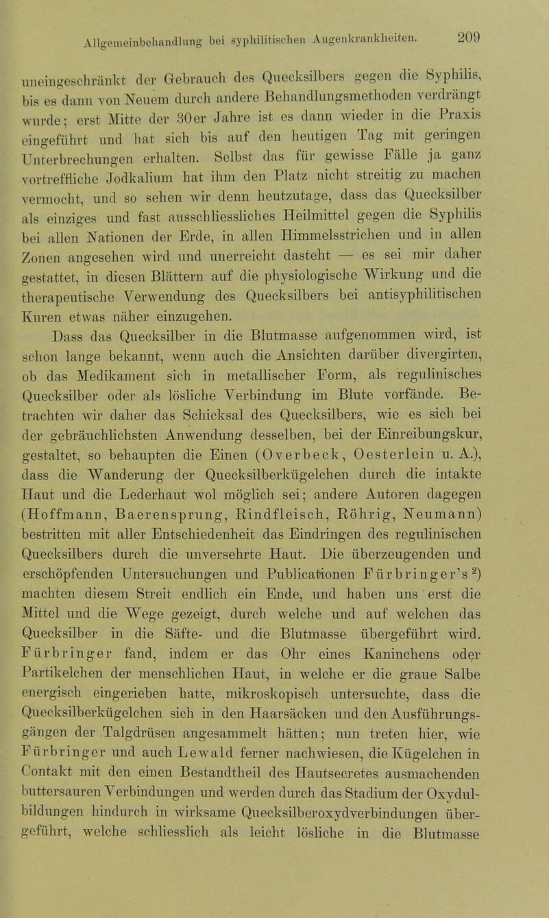 uneingeschränkt der Gebrauch des Quecksilbers gegen die Syphilis, bis es dann von Neuem durch andere Behandlungsmethoden verdrängt wurde; erst Mitte der 30er Jahre ist es dann wieder in die Praxis eingeführt und hat sich bis auf den heutigen Tag mit geringen Unterbrechungen erhalten. Selbst das für gewisse Fälle ja ganz vortreffliche Jodkalium hat ihm den Platz nicht stieitig zu machen vermocht, und so sehen wir denn heutzutage, dass das Quecksilbei als einziges und fast ausschliessliches Heilmittel gegen die Syphilis bei allen Nationen der Erde, in allen Himmelsstrichen und in allen Zonen angesehen wird und unerreicht dasteht — es sei mir daher gestattet, in diesen Blättern auf die physiologische Wirkung und die therapeutische Verwendung des Quecksilbers bei antisyphilitischen Kuren etwas näher einzugehen. Dass das Quecksilber in die Blutmasse aufgenommen wird, ist schon lange bekannt, wenn auch die Ansichten darüber divergirten, ob das Medikament sich in metallischer Form, als regulinisches Quecksilber oder als lösliche Verbindung im Blute vorfände. Be- trachten wir daher das Schicksal des Quecksilbers, wie es sich bei der gebräuchlichsten Anwendung desselben, bei der Einreibungskur, gestaltet, so behaupten die Einen (Overbeck, Oesterlein u. A.), dass die AVanderung der Quecksilberkügelchen durch die intakte Haut und die Lederhaut wol möglich sei; andere Autoren dagegen (Hoffmann, Baerensprung, Rindfleisch, Röhrig, Neumann) bestritten mit aller Entschiedenheit das Eindringen des regulinischen Quecksilbers durch die unversehrte Haut. Die überzeugenden und erschöpfenden Untersuchungen und Publicationen Fürbringer’s 2) machten diesem Streit endlich ein Ende, und haben uns erst die Mittel und die AVege gezeigt, durch welche und auf welchen das Quecksilber in die Säfte- und die Blutmasse übergeführt wird. Für bring er fand, indem er das Ohr eines Kaninchens oder Partikelchen der menschlichen Haut, in welche er die graue Salbe energisch eingerieben hatte, mikroskopisch untersuchte, dass die Quecksilberkügelchen sich in den Haarsäcken und den Ausführungs- gängen der Talgdrüsen angesammelt hätten; nun treten hier, wie Fiirbringcr und auch Lewald ferner nachwiesen, die Kügelchen in Contakt mit den einen Bestandtlieil des Hautsecretes ausmachenden buttersauren Verbindungen und werden durch das Stadium der Oxydul- bildungen hindurch in wirksame Quecksilberoxydverbindungen über- geführt, welche schliesslich als leicht lösliche in die Blutmasse