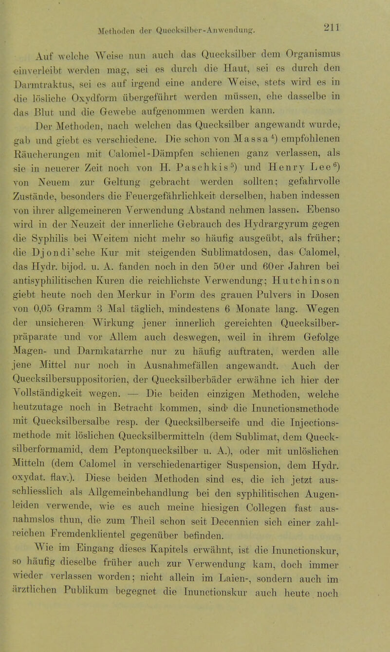 Methoden der Quecksilber-Anwendung. Auf welche Weise nun auch das Quecksilber dem Organismus «inverleibt werden mag, sei es durch die Haut, sei es durch den Danntraktus, sei es auf irgend eine andere Weise, stets wird es in die lösliche Oxydform übergeführt werden müssen, ehe dasselbe in das Blut und die Gewebe aufgenommen werden kann. Der Methoden, nach welchen das Quecksilber angewandt wurde, gab und giebt es verschiedene. Die schon von Massa4) empfohlenen Räucherungen mit Calomel-Dämpfen schienen ganz verlassen, als sie in neuerer Zeit noch von H. Paschkis5) und Henry Lee6) von Neuem zur Geltung gebracht werden sollten; gefahrvolle Zustände, besonders die Feuergefährlichkeit derselben, haben indessen von ihrer allgemeineren Verwendung Abstand nehmen lassen. Ebenso wird in der Neuzeit der innerliche Gebrauch des Hydrargyrum gegen die Syphilis bei Weitem nicht mehr so häufig ausgeübt, als früher; die Djondi’sche Kur mit steigenden Sublimatdosen, das Calomel, das Hydr. bijod. u. A. fanden noch in den 50er und 60er Jahren bei antisyphilitischen Kuren die reichlichste Verwendung; Hutchinson giebt heute noch den Merkur in Form des grauen Pulvers in Dosen von 0,05 Gramm 3 Mal täglich, mindestens 6 Monate lang. Wegen der unsicheren Wirkung jener innerlich gereichten Quecksilber- präparate und vor Allem auch deswegen, weil in ihrem Gefolge Magen- und Darmkatarrhe nur zu häufig auftraten, werden alle jene Mittel nur noch in Ausnahmefällen angewandt. Auch der Quecksilbersuppositorien, der Quecksilberbäder erwähne ich hier der \ ollständigkeit wegen. — Die beiden einzigen Methoden, welche heutzutage noch in Betracht kommen, sind- die Inunctionsmethode mit Quecksilbersalbe resp. der Quecksilberseife und die Injections- methode mit löslichen Quecksilbermitteln (dem Sublimat, dem Queck- silberformamid, dem Peptonquecksilber u. A.), oder mit unlöslichen Mitteln (dem Calomel in verschiedenartiger Suspension, dem Hydr. oxydat. flav.). Diese beiden Methoden sind es, die ich jetzt aus- schliesslich als Allgemeinbehandlung bei den syphilitischen Augen- leiden verwende, wie es auch meine hiesigen Collegen fast aus- nahmslos thun, die zum Theil schon seit Decennien sich einer zahl- reichen Fremdenklientel gegenüber befinden. V ie im Eingang dieses Kapitels erwähnt, ist die Jnunctionskur, so häufig dieselbe früher auch zur Verwendung kam, doch immer wieder verlassen worden; nicht allein im Laien-, sondern auch im ärztlichen Publikum begegnet die Inunctionskur auch heute noch