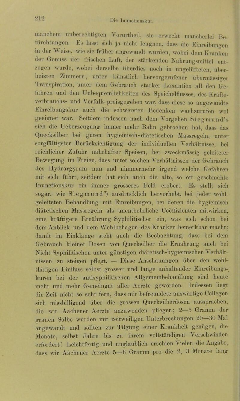 manchem unberechtigten Vorurtheil, sie erweckt mancherlei Be- tiirchtungen. Es lässt sielt ja nicht leugnen, dass die Einreibungen in der Weise, wie sie früher angewandt wurden, wobei dem Kranken der Genuss der frischen Luft, der stärkenden Nahrungsmittel ent- zogen wurde, wobei derselbe überdies noch in ungelüfteten, über- heizten Zimmern, unter künstlich hervorgerufener übermässiger Transpiration, unter dem Gebrauch starker Laxantien all den Ge- fahren und den Unbequemlichkeiten des Speichelflusses, des Kräfte- verbrauchs- und Verfalls preisgegeben war, dass diese so angewandte Einreibungskur auch die schwersten Bedenken wachzurufen wol geeignet war. Seitdem indessen nach dem Vorgehen Siegmund’s sich die Ueberzeugung immer mehr Bahn gebrochen hat, dass das Quecksilber bei guten hygieinisch-diätetischen Massregeln, unter sorgfältigster Berücksichtigung der individuellen Verhältnisse, bei reichlicher Zufuhr nahrhafter Speisen, bei zweckmässig geleiteter Bewegung im Freien, dass unter solchen Verhältnissen der Gebrauch des Hydrargyrum nun und nimmermehr irgend welche Gefahren mit sich führt, seitdem hat sich auch die alte, so oft geschmähte Inunctionskur ein immer grösseres Feld erobert. Es stellt sich sogar, wie Siegmund7) ausdrücklich hervorhebt, bei jeder wohl- geleiteten Behandlung mit Einreibungen, bei denen die hygieinisch diätetischen Massregeln als unentbehrliche Coeffizienten mitwirken, eine kräftigere Ernährung Syphilitischer ein, was sich schon bei dem Anblick und dem Wohlbehagen des Kranken bemerkbar macht; damit im Einklänge steht auch die Beobachtung, dass bei denl Gebrauch kleiner Dosen von Quecksilber die Ernährung auch bei Nicht-Syphilitischen unter günstigen diätetisch-hygieinischen Verhält- nissen zu steigen pflegt. — Diese Anschauungen über den wohl- thätigen Einfluss selbst grosser und lange anhaltender Einreibungs- kuren bei der antisyphilitischen Allgemeinbehandlung sind heute mehr und mehr Gemeingut aller Aerzte geworden. Indessen liegt die Zeit nicht so sehr fern, dass mir befreundete auswärtige Collegen sich missbilligend über die grossen Quecksilberdosen ausspraehen, die wir Aachener Aerzte anzuwenden pflegen; 2—3 Gramm der grauen Salbe wurden mit zeitweiligen Unterbrechungen 20—30 Mal angewandt und sollten zur Tilgung einer Krankheit genügen, die Monate, selbst Jahre bis zu ihrem vollständigen Verschwinden erfordert! Leichtfertig und unglaublich erschien Vielen die Angabe, dass wir Aachener Aerzte 5—6 Gramm pro die 2, 3 Monate lang