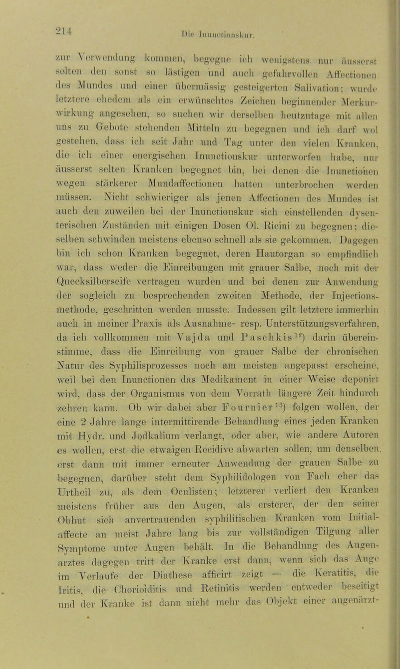 IHe 1 n u m-r i 011 sk u r. zur \ erwendung kommen, begegne ich wenigstens nur iiusserst selten den sonst so lästigen und auch gefahrvollen Affectionen des Mundes und einer übermässig gesteigerten Balivation; wurde letztere ehedem als ein erwünschtes Zeichen beginnender Merkur- wirkung angesehen, so suchen wir derselben heutzutage mit allen uns zu Gebote stehenden Mitteln zu begegnen und ich darf wol gestehen, dass ich seit Jahr und Tag unter den vielen Kranken, die ich einer energischen Inunctionskur unterworfen habe, nur äusserst selten Kranken begegnet bin, bei denen die Inunctionen wegen stärkerer Mundaffectionen hatten unterbrochen werden müssen. Nicht schwieriger als jenen Affectionen des Mundes ist auch den zuweilen bei der Inunctionskur sich einstellenden dysen- terischen Zuständen mit einigen Dosen Ol. Ricini zu begegnen; die- selben schwinden meistens ebenso schnell als sie gekommen. Dagegen bin ich schon Kranken begegnet, deren Hautorgan so empfindlich war, dass weder die Einreibungen mit grauer Salbe, noch mit der Quecksilberseife vertragen wurden und bei denen zur Anwendung der sogleich zu besprechenden zweiten Methode, der Injections- methode, geschritten werden musste. Indessen gilt letztere immerhin auch in meiner Praxis als Ausnahme- resp. Unterstützungsverfahren, da ich vollkommen mit Vajda und Paschkis12) darin iiberein- stimme, dass die Einreibung von grauer Salbe der chronischen Natur des Syphilisprozesses noch am meisten angepasst erscheine, weil bei den Inunctionen das Medikament in einer Weise deponirf wird, dass der Organismus von dem Vorrath längere Zeit hindurch zehren kann. Ob wir dabei aber Fournier13) folgen wollen, der eine 2 Jahre lange intermittirende Behandlung eines jeden Kranken mit Hvdr. und Jodkalium verlangt, oder aber, wie andere Autoren es wollen, erst die etwaigen Recidivc abwarten sollen, um denselben, erst dann mit immer erneuter Anwendung der grauen Salbe zu begegnen, darüber steht dem Sy philidologen von Fach eher das Ürtheil zu, als dem Oculisten; letzterer verliert den Kranken meistens früher aus den Augen, als erstercr, der den seiner Obhut sich anvertrauenden syphilitischen Kranken vom Initial- affecte an meist Jahre lang bis zur vollständigen Tilgung aller Symptome unter Augen behält. In die Behandlung des Augen- arztes dagegen tritt der Kranke erst dann, wenn sich das Auge im Verlaufe der Diathese afficirt zeigt — die Keratitis, die Iritis, die Chorioiditis und Retinitis werden entweder beseitigt und der Kranke ist dann nicht mehr das Objekt einer augenärzt-