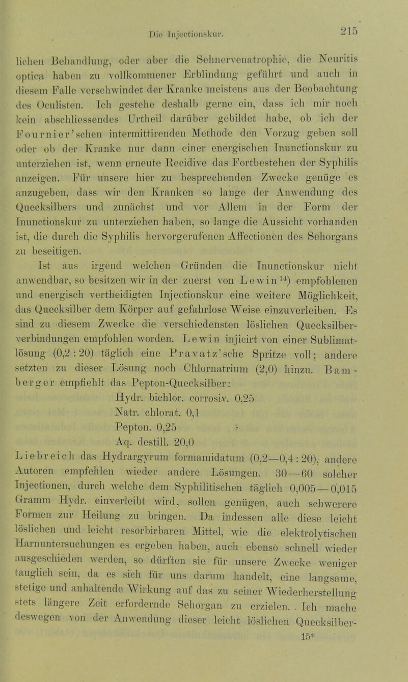 liehen Behandlung, oder aber die Sehnervenatrophie, die Neuritis optica haben zu vollkommener Erblindung geführt und auch in diesem Falle verschwindet der Kranke meistens aus der Beobachtung des Oculisten. Ich gestehe deshalb gerne ein, dass ich mir noch kein abschliessendes Urtheil darüber gebildet habe, ob ich der Fournier’schen intermittirenden Methode den Vorzug geben soll oder ob der Kranke nur dann einer energischen Inunctionskur zu unterziehen ist, wenn erneute Rccidive das Fortbestehen der Syphilis anzeigen. Für unsere hier zu besprechenden Zwecke genüge es anzugeben, dass wir den Kranken so lange der Anwendung des Quecksilbers und zunächst und vor Allem in der Form der Inunctionskur zu unterziehen haben, so lange die Aussicht vorhanden ist, die durch die Syphilis hervorgerufenen Affectionen des Sehorgans zu beseitigen. Ist aus irgend welchen Gründen die Inunctionskur nicht anwendbar, so besitzen wir in der zuerst von Lewin14) empfohlenen und energisch vertheidigten Injectionskur eine weitere Möglichkeit, das Quecksilber dem Körper auf gefahrlose Weise einzuverleiben. Es sind zu diesem Zwecke die verschiedensten löslichen Quecksilber- verbindungen empfohlen worden. Lewin injieirt von einer Sublimat- lösung (0,2:20) täglich eine Pravatz’sche Spritze voll; andere setzten zu dieser Lösung noch Chlornatrium (2,0) hinzu. Bam- berg er empfiehlt das Pepton-Quecksilber: Ilydr. bichlor. corrosiv. 0,25 Natr. chlorat. 0,1 Pepton. 0,25 Aq. destill. 20,0 Liebreich das Ilydrargyrum formamidatum (0,2—0,4:20), andere Autoren empfehlen wieder andere Lösungen. 30—60 solcher Injectionen, durch welche dem Syphilitischen täglich 0,005—0,015 Gramm Hjdi. einverleibt wird, sollen genügen, auch schwerere Formen zur Heilung zu bringen. Da indessen alle diese leicht löslichen und leicht resorbirbaren Mittel, wie die elektrolytischen Harnuntersuchungen es ergeben haben, auch ebenso schnell wieder ausgeschieden werden, so dürften sie für unsere Zwecke weniger tauglich sein, da es sich für uns darum handelt, eine langsame, stetige und anhaltende Wirkung auf das zu seiner Wiederherstellung stets längere Zeit erfordernde Sehorgan zu erzielen. . Ich mache deswegen von der Anwendung dieser leicht löslichen Quecksilber- 15*