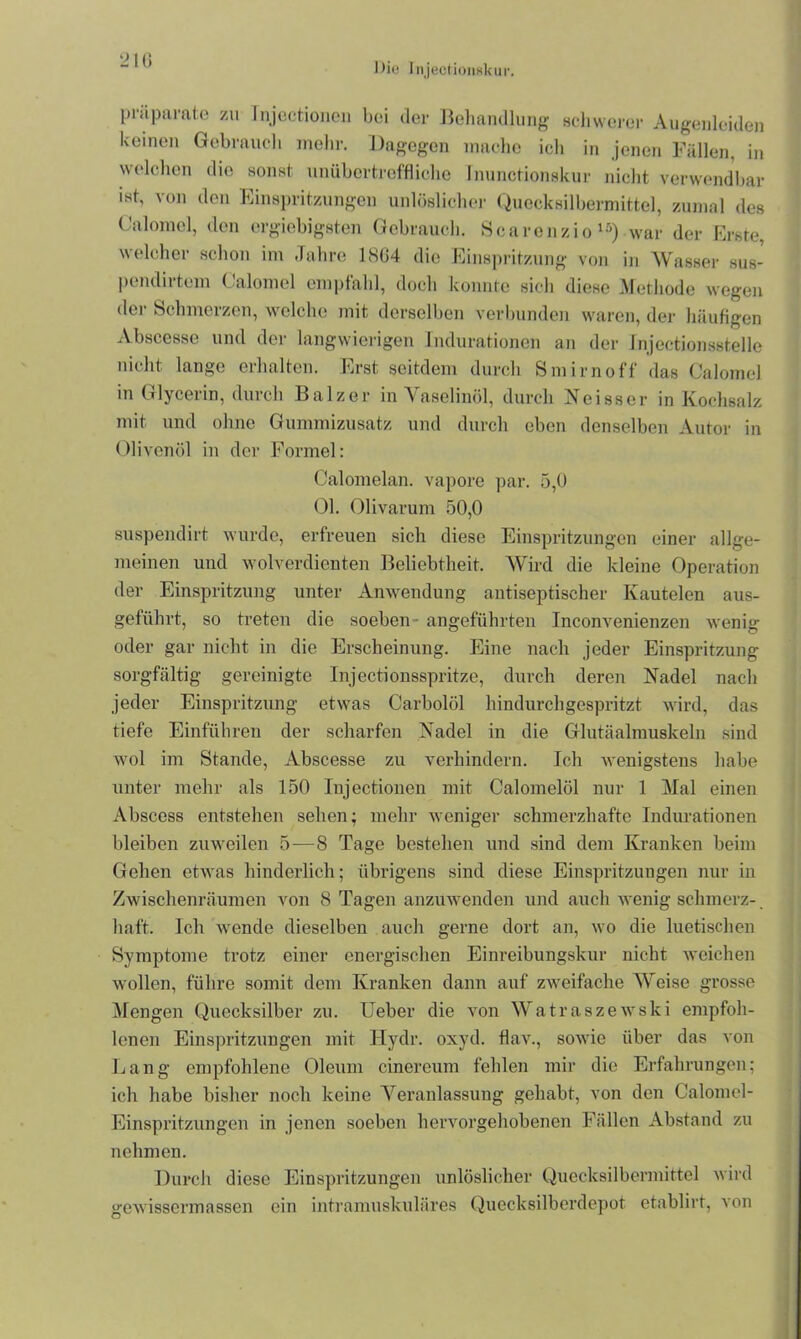 21G Die Injectionxkur. präparate zu Injectionen bei der Behandlung schwerer Augenleiden keinen Gebrauch mehr. Dagegen mache ich in jenen Fällen, in welchen die sonst unübertreffliche fnunctionskur nicht verwendbar ist, von den Einspritzungen unlöslicher Quecksilbermittel, zumal des Calomel, den ergiebigsten Gebrauch. Scarenzio15) war der Erste, welcher schon im Jahre 1804 die Einspritzung von in Wasser sus- pendirtem Calomel empfahl, doch konnte sich diese Methode wegen der Schmerzen, welche mit derselben verbunden waren, der häufigen Abscesse und der langwierigen Indurationen an der Injeetionsstelle nicht lange erhalten. Erst seitdem durch Smirnoff das Calomel in Glycerin, durch Balzer in Vaselinöl, durch Neisscr in Kochsalz mit und ohne Gummizusatz und durch eben denselben Autor in Olivenöl in der Formel: Oalomelan. vapore par. 5,0 Ol. Olivarum 50,0 suspendirt wurde, erfreuen sich diese Einspritzungen einer allge- meinen und wolverdienten Beliebtheit. Wird die kleine Operation der Einspritzung unter Anwendung antiseptischer Ivautelen aus- geführt, so treten die soeben ■ angeführten Inconvenienzen wenig oder gar nicht in die Erscheinung. Eine nach jeder Einspritzung sorgfältig gereinigte Injectionsspritze, durch deren Nadel nach jeder Einspritzung etwas Carbolöl hindurchgespritzt wird, das tiefe Einführen der scharfen Nadel in die Glutäalmuskeln sind wol im Stande, Abscesse zu verhindern. Ich wenigstens habe unter mehr als 150 Injectionen mit Calomelöl nur 1 Mal einen Abscess entstehen sehen; mehr weniger schmerzhafte Indurationen bleiben zuweilen 5—8 Tage bestehen und sind dem Kranken beim Gehen etwas hinderlich; übrigens sind diese Einspritzungen nur in Zwischenräumen von 8 Tagen anzuwenden und auch wenig schmerz- liaft. Ich wende dieselben auch gerne dort an, wo die luetischen Symptome trotz einer energischen Einreibungskur nicht weichen wollen, führe somit dem Kranken dann auf zweifache Weise grosse Mengen Quecksilber zu. Ueber die von Watraszewski empfoh- lenen Einspritzungen mit Hydr. oxyd. flav., sowie über das von Lang empfohlene Oleum cinereum fehlen mir die Erfahrungen; ich habe bisher noch keine Veranlassung gehabt, von den Calomel- Einspritzungen in jenen soeben hervorgehobenen Fällen Abstand zu nehmen. Durch diese Einspritzungen unlöslicher Quecksilbermittel wird gewissermassen ein intramuskuläres Quecksilberdepot etablirt, von