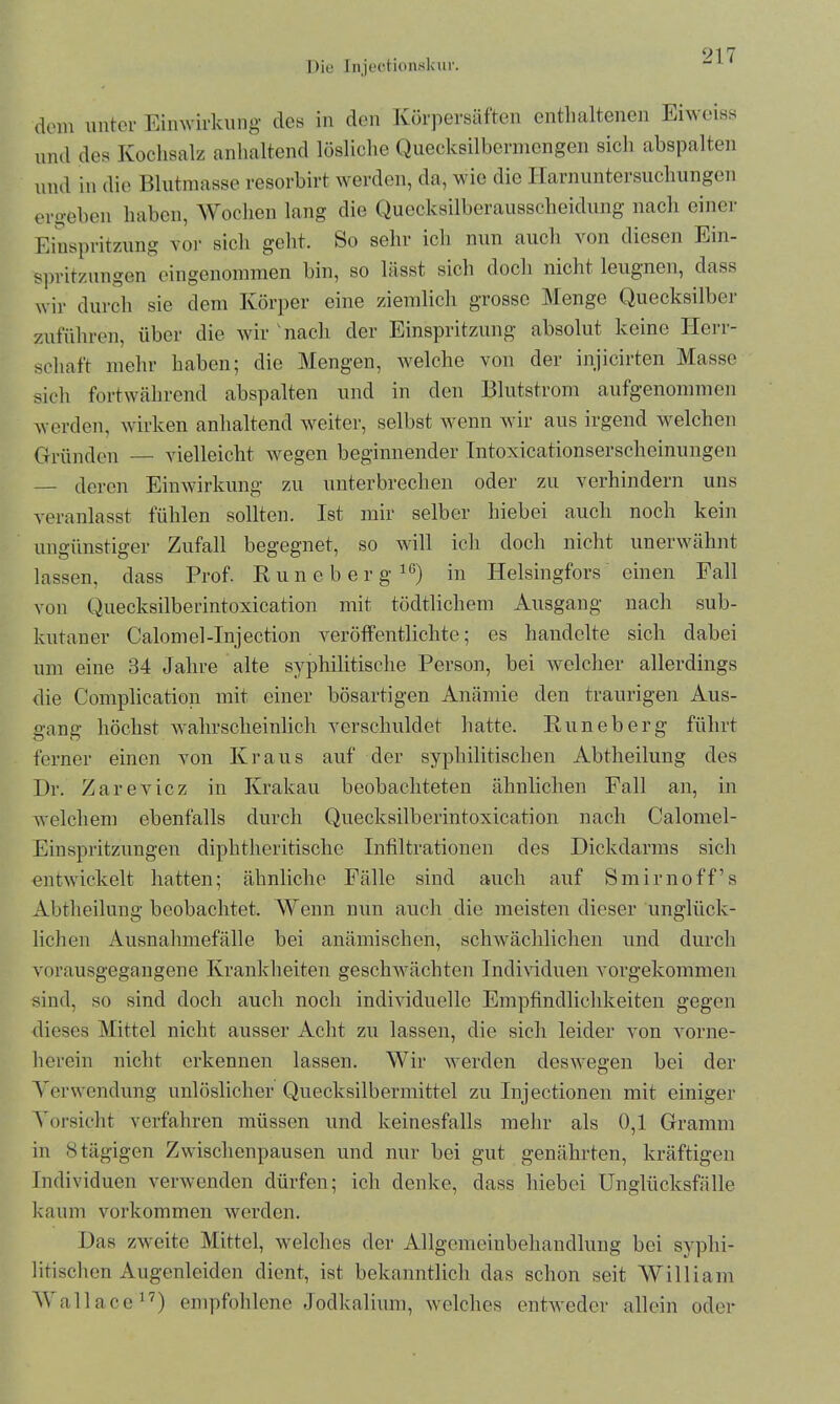 dom unter Einwirkung des in den Körpersäften enthaltenen Eiweiss und des Kochsalz anhaltend lösliche Quecksilbermengen sich abspalten und in die Blutmasse resorbirt werden, da, wie die Harnuntersuchungen ergeben haben, Wochen lang die Quecksilberausscheidung nach einer Einspritzung vor sicli geht. So sehr icli nun auch von diesen Ein- spritzungen eingenommen bin, so hisst sich docli nicht leugnen, dass wir durch sie dem Körper eine ziemlich grosse Menge Quecksilber zuführen, über die wir nach der Einspritzung absolut keine Herr- schaft mehr haben; die Mengen, welche von der injicirten Masse sich fortwährend abspalten und in den Blutstrom aufgenommen werden, wirken anhaltend weiter, selbst wenn wir aus irgend welchen Gründen — vielleicht wegen beginnender Intoxicationserscheinungen — deren Einwirkung zu unterbrechen oder zu verhindern uns veranlasst fühlen sollten. Ist mir selber hiebei auch noch kein ungünstiger Zufall begegnet, so will ich doch nicht unerwähnt lassen, dass Prof. Runeberg16) in Iielsingfors einen Fall von Quecksilberintoxication mit tödtlichem Ausgang nach sub- kutaner Calomel-Injection veröffentlichte; es handelte sich dabei um eine 34 Jahre alte syphilitische Person, bei welcher allerdings die Complication mit einer bösartigen Anämie den traurigen Aus- gang höchst wahrscheinlich verschuldet hatte. Runeberg führt ferner einen von Kraus auf der syphilitischen Abtheilung des Dr. Zarevicz in Krakau beobachteten ähnlichen Fall an, in welchem ebenfalls durch Quecksilberintoxication nach Calomel- Einspritzungen diphtheritische Infiltrationen des Dickdarms sich entwickelt hatten; ähnliche Fälle sind auch auf Smirnoff’s Abtheilung beobachtet. Wenn nun auch die meisten dieser unglück- lichen Ausnahmefälle bei anämischen, schwächlichen und durch vorausgegangene Krankheiten geschwächten Individuen vorgekommen sind, so sind doch auch noch individuelle Empfindlichkeiten gegen dieses Mittel nicht ausser Acht zu lassen, die sich leider von vorne- herein nicht erkennen lassen. Wir werden deswegen bei der Verwendung unlöslicher Quecksilbermittel zu Injeetionen mit einiger Vorsicht verfahren müssen und keinesfalls mehr als 0,1 Gramm in 8 tägigen Zwischenpausen und nur bei gut genährten, kräftigen Individuen verwenden dürfen; ich denke, dass hiebei Unglücksfälle kaum Vorkommen werden. Das zweite Mittel, welches der Allgemeinbehandlung bei syphi- litischen Augenleiden dient, ist bekanntlich das schon seit William Wallace17) empfohlene Jodkalium, welches entweder allein oder