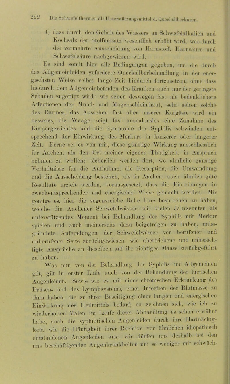 I>ie Seliwefolthennen als l'iiterstützungftinittel d.QiipckKilbcrkumi. 4) dass durch den Gehalt des Wassers an Schwefelalkalien und Kochsalz der Stoff'umsatz wesentlich erhöht wird, was durch die vermehrte Ausscheidung von Harnstoff, Harnsäure und Schwefelsäure nachgewiesen wird. Es sind somit hier alle Bedingungen gegeben, um die durch das Allgemeinlciden geforderte Quecksilberbehandlung in der ener- gischsten Weise selbst lange /eit hindurch fbrtzusetzen, ohne dass hiedurch dem Allgemeinbefinden des Kranken auch nur der geringste Schaden zugefügt wird: wir sehen deswegen fast nie bedenklichere Affectionon der Mund- und Magenschleimhaut, sehr selten solche des Darmes, das Aussehen fast aller unserer Kurgäste wird ein besseres, die Waage zeigt fast ausnahmslos eine Zunahme des Körpergewichtes und die Symptome der Syphilis schwinden ent- sprechend der Einwirkung des Merkurs in kürzerer oder längerer Zeit. Ferne sei es von mir, diese günstige Wirkung ausschliesslich für Aachen, als den Ort meiner eigenen Thätigkeit, in Anspruch nehmen zu wollen; sicherlich werden dort, wo ähnliche günstige Verhältnisse für die Aufnahme, die Resorption, die Umwandlung und die Ausscheidung bestehen, als in Aachen, auch ähnlich gute Resultate erzielt werden, vorausgesetzt, dass die Einreibungen in zweckentsprechender und energischer Weise gemacht werden. Mir genüge es, hier die segensreiche Rolle kurz besprochen zu haben, welche die Aachener Schwefelwässer seit vielen Jahrzehnten als unterstützendes Moment bei Behandlung der Syphilis mit Merkur spielen und auch meinerseits dazu beigetragen zu haben, unbe- gründete Anfeindungen der Schwefelwässer von berufener und unberufener Seite zurückgewiesen, wie übertriebene und unberech- tigte Ansprüche an dieselben auf ihr richtiges Maass zurückgeführt zu haben. Was nun von der Behandlung der Syphilis im Allgemeinen gilt, gilt in erster Linie auch von der Behandlung der luetischen Augenleiden. Sowie wir es mit einer chronischen Erkrankung des Drüsen- und des Lymphsystems, einer Infection der Blutmasse zu thun haben, die zu ihrer Beseitigung einer langen und energischen Einwirkung des Heilmittels bedarf, so zeichnen sich, wie ich zu wiederholten Malen im Laufe dieser Abhandlung es schon erwähnt habe, auch die syphilitischen Augenleiden durch ihre Hartnäckig- keit, wie die Häufigkeit ihrer Recidive vor ähnlichen idiopathisch entstandenen Augenleiden aus; wir dürfen uns deshalb bei den uns beschäftigenden Augenkrankheiten um so weniger mit schwäch-