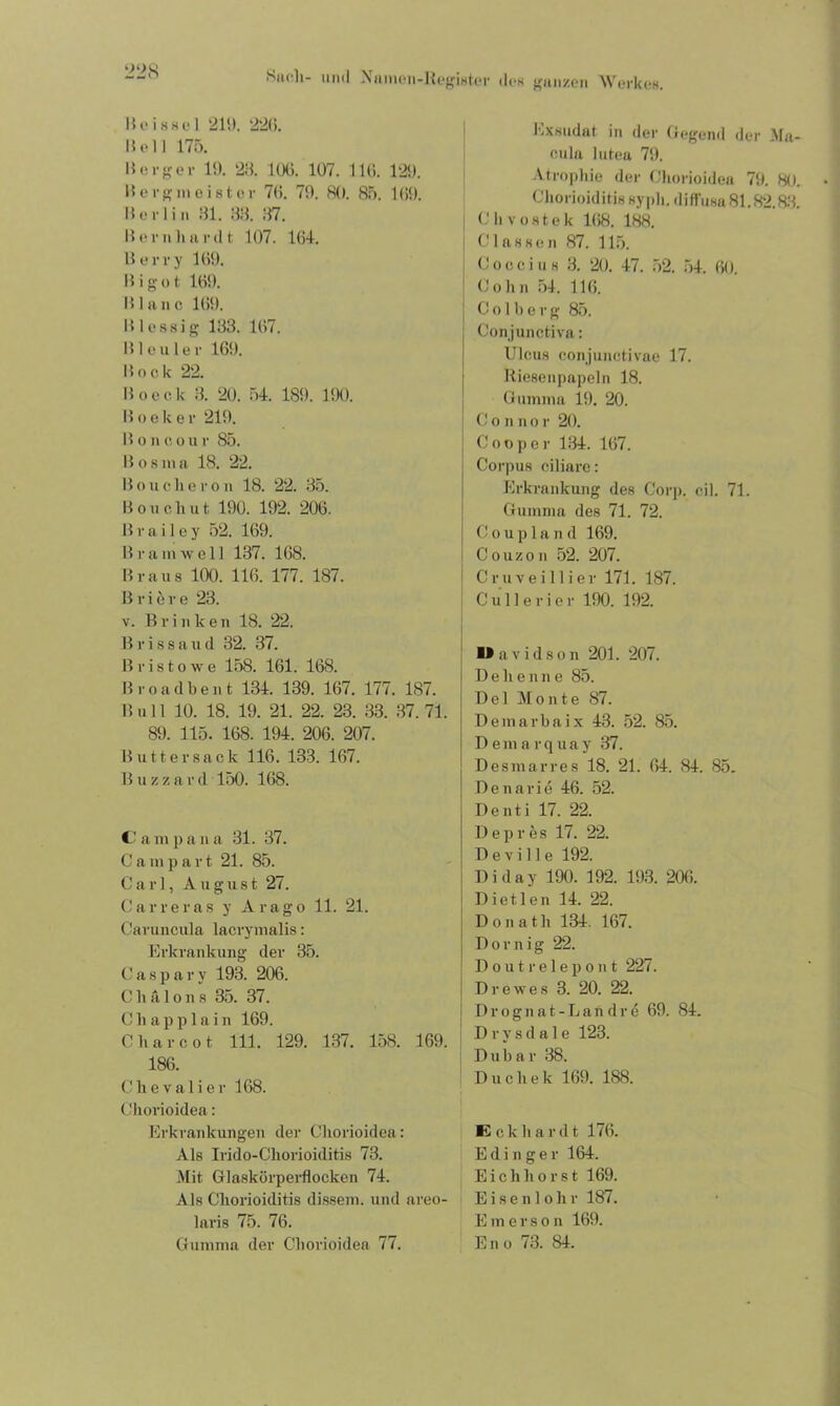 B eissei 219. 226. Bell 175. Berger 19. 23. 1 (Xi. 107. 116. 129. Berg m ei st er 76. 79. 80. 85. 169. Berlin 81. 33. 37. Bernhardt 107. 164. Berry 169. B i g o t 169. Blanc 169. B lessig 133. 167. Bleuler 169. Book 22. Boeck 3. 20. 54. 189. 190. Boeker 219. Boiicour 85. Bosma 18. 22. B o u c li e r o n 18. 22. 35. B o u c li u t 190. 192. 206. B r a i 1 e y 52. 169. B r u in well 137. 168. Braus 100. 116. 177. 187. B r i 5 r e 23. v. B r i n k e n 18. 22. B r i s 8 a u d 32. 37. Bristowe 158. 161. 168. Bro ad beut 134. 139. 167. 177. 187. B u 11 10. 18. 19. 21. 22. 23. 33. 37. 71. 89. 115. 168. 194. 206. 207. Butt er sack 116. 133. 167. Blizzard 150. 168. C am p an a 31. 37. Campart 21. 85. Carl, August 27. Car re ras y Arago 11. 21. Caruncula lacrymalis: Erkrankung der 35. C a s p a r y 193. 206. C h ä Ions 35. 37. C li a p p 1 a i n 169. C har cot 111. 129. 137. 158. 169. 186. Chevalier 168. Chorioidea: Erkrankungen der Chorioidea: Als Irido-Chorioiditis 73. Mit Glaskörperflocken 74. Als Chorioiditis dissem. und areo- laris 75. 76. Gumma der Chorioidea 77. Exsudat in der Gegend der Ma- cula lutea 79. Atrophie der Chorioidea 79. 80. Chorioiditis sypli. diffusa 81.82.83. C h v o s t e k 168. 188. | Classen 87. 115. C o c c i u s 3. 20. 47. 52. 54. 6(). Cohn 54. 116. j C o 1 b e r g 85. Conjunctiva: Ulcus conjunctivae 17. Riesenpapeln 18. Gumma 19. 20. i C o n n o r 20. Cooper 134. 167. Corpus ciliare: Erkrankung des Corp. eil. 71. Gumma des 71. 72. Coupland 169. Couzon 52. 207. Cruvei liier 171. 187. Cullerier 190. 192. O a v i d s o n 201. 207. Dehenne 85. Del Monte 87. Demarbaix 43. 52. 85. Dema rquay 37. Desmarres 18. 21. 64. 84. 85. Denarie 46. 52. Denti 17. 22. Depres 17. 22. D e v i 11 e 192. Diday 190. 192. 193. 206. Di et len 14. 22. Donath 134. 167. Dornig 22. Doutrelepont 227. Drewes 3. 20. 22. Drognat-Landre 69. 84. Drysdale 123. Dubar 38. Duchek 169. 188. E c k li a r d t 176. Edinger 164. Eich lxor st 169. E i s e n 1 o h r 187. Emerson 169. Eno 73. 84.