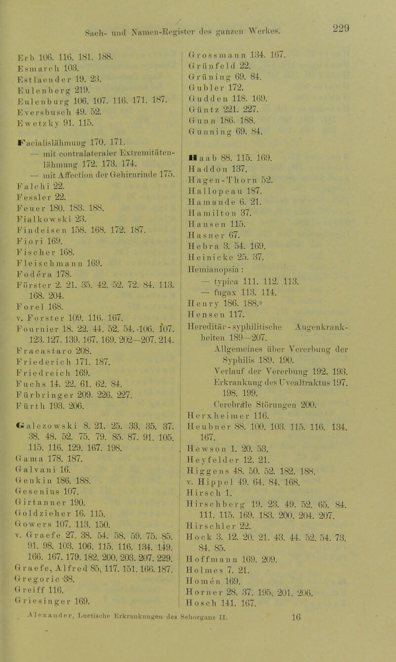 Erb 106. 116. 181. 188. Es mar eh 108. Est laen d er 19. 23. Eulenberg 219. Eulen bürg 106. 107. 116. 171. 181. Eversbusch 49. 52. Ewetz Uy 91. 115. Fhicialislühmung 170. 171. — mit contralateraler Extremitüten- 1 »Innung 172. 173. 174. — mit Affection der Gehirnrinde 175. Fa le h i 22. Fessler 22. Feuer 180. 183. 188. F i a 1 k o \v s k i 23. Findeisen 158. 16S. 172. 187. F i o r i 169. F i s c h e r 168. F1 e i s c li m a n n 169. Fodera 178. Förster 2. 21. 35. 42. 52. 72. 84. 113. 168. 204. Forel 168. v. Förster 109. 116. 167. Fournier 18. 22. 44. 52. 54.406. io7. 123.127.139.16)7.169. 202-207. 214. F r a c a s t a r o 208. Fried er ich 171. 187. Frie drei cli 169. Fuchs 14. 22. 61. 62. 84. F ii r bringe r 209. 226. 227. Fürth 193. 206. •«ialezowski 8. 21. 25. 33. 35. 37. 38. 48. 52. 75. 79. 85. 87. 91. 105. 115. 116. 129. 167. 198. Gama 178. 187. G a 1 v a n i 16. G e n k i n 186. 188. Gesenius 107. Girtanne r 190. Goldzieher 16. 115. Gowevs 107. 113. 150. v. Graefe 27. 38. 54. 58. 59. 75. 85. 91. 98. 103. 106. 115. 116. 134. 149. 166. 167.179.182. 200. 203. 207. 229. G r a e fe, A1 fr e d 85. 117. 151.166.187. Gregoric '38. G rei ff 116. Griesinger 169. G ross mann 134. 167. G r ii n fe 1 d 22. G r ii n i n g 69. 84. G übler 172. Gudden 118. 169. Güntz 221. 227. G n n n 186. 188. G u im i n g 69. 84. ■laab 88. 115. 169. H a d d o n 137. H a g e n - T h o r n 52. II allopeau 187. Ham an de 6. 21. Ham ilto n 37. Hansen 115. Hasner 67. Hebra 3. 54. 169. H e i n i c k e 25. 37. Ilemianopsia: —- typica 111. 112. 113. — fugax 113. 114. Henry 186. 188. II e n s e n 117. Hereditär - syphilitische Augenkrank- heiten 189—207. Allgemeines über Vererbung der Syphilis 189. 190. Verlauf der Vererbung 192. 193. Erkrankung des Fvealtraktus 197. 198. 199.' Cerebrale Störungen 200. II erxheime r 116. Heubner 88. 100. 103. 115. 116. 134. 167. II e \v s o n 1. 20. 53. II e y f e 1 d e r 12. 21. Hig-gens 48. 50. 52. 182. 188. v. Hippel 49. 64. 84. 168. Hirsch 1. Hirschberg 19. 23. 49. 52. 65. 84. 111. 115. 169. 183. 200. 204. 207. H i r s c h 1 e r 22. Hock 3. 12. 20. 21. 43. 44. 52, 54. 73. 84. 85. II o f fin a n n 169. 209. Holmes 7. 21. H o m e n 169. Horner 28. 37. 195. 201. 206. Ho sch 141. 167. Alexander, Luetische Erkrankungen des Sehorgans II. 16