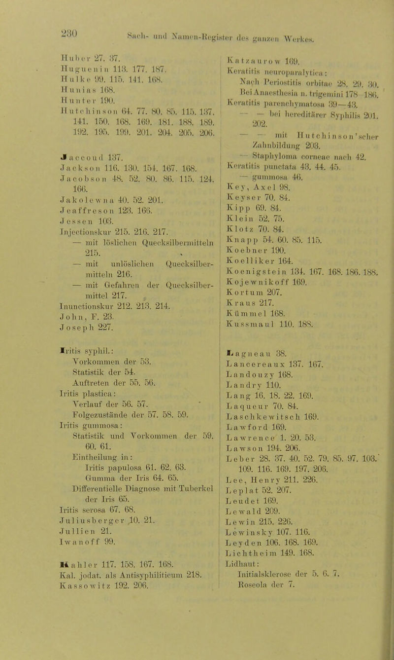 Huber 27. 27. Huguenin 118. 177. 187. Hulke 89. 115. 141. 168. H unins 168. I I u n t e r 190. Hu teil in sou 64. 77. HO. 85. 115. 197. 141. 150. 168. 169. 181. 188. 189. 192. 195. 199. 201. 204. 205. 206. Jaccouil 187. Jackson 116. 130. 154. 167. 168. Jacobson 48. 52. 80. 86. 115. 124. 166. J ak o 1 e w u a 40. 52. 201. J e a ff r e 8 o n 123. 166. Jessen 103. injectionskur 215. 216. 217. — mit löslichen Quecksilbennitteln 215. — mit unlöslichen Quecksilber- mitteln 216. — mit Gefahren der Quecksilber- mittel 217. Inunctionskur 212. 213. 214. J oh n, F. 23. Joseph 227. Iritis sypliil.: Vorkommen der 53. Statistik der 54. Auftreten der 55. 56. Iritis plastica: Verlauf der 56. 57. Folgezustände der 57. 58. 59. Iritis gummosa: Statistik und Vorkommen der 59. 60. 61. Eintheilung in: Iritis papulosa 61. 62. 63. Gumma der Iris 64. 65. Differentielle Diagnose mit Tuberkel der Iris 65. Iritis serosa 67. 68. Juliusberger ,10. 21. Jul li en 21. I av a n o f f 99. 14 ahler 117. 158. 167. 168. Ival. jodat. als AntisyphiJiticum 218. Iv a s 8 o ay i t z 192. 206. K a t z a u r o w 169. Keratitis neuropamlytica: Mach Periostitis orbitae 28. 29. 30. Gei Anaesthesin n. trigemini 178 186. Keratitis parenchymatosa 39—43. — bei hereditärer Syphilis 201 202. mit H u t c h i n so n ’scher Zahnbilduiig 203. Stapliyloma corneae nach 42. Keratitis punctata 43. 44. 45. — gummosa 46. Key, Axel 98. Keyser 70. 84. K i p p 69. 84. Klein 52. 75. Klotz 70. 84. Knapp 54. 60. 85. 115. Koebner 190. K o e 11 i k e r 164. Koenigstein 134. 167. 168. 186. 188. Koje wnik off 169. Kort u m 207. Kraus 217. K ü m m e 1 168. ! Kussmaul 110. 188. lagneau 38. Lancereaux 137. 167. L a n d o u z y 168. Land r y 110. L a n g 16. 18. 22. 169. Laqueur 70. 84. Laschlcewitsch 169. L a w f o r d 169. j LaAvrence 1. 20. 53. ' Lawson 194. 206. Leber 28. 37. 40. 52. 79. 85. 97. 103.‘ 109. 116. 169. 197. 206. Lee, Henry 211. 226. Leplat 52. 207. Leudet 169. L c av a I d 209. L e av i n 215. 226. LeAvinsky 107. 116. Leyden 106. 168. 169. L i c h t h e i m 149. 168. Lidliaut: Initialsklerose der 5. 6. 7. Roseola der 7.