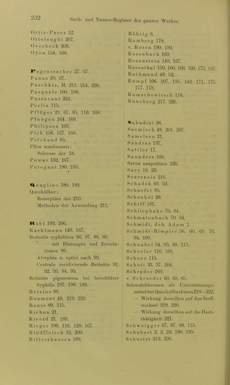 Ortiz- Parez '22. 01 to 1 engh i 207. Overbeck 209. Oy on 154. 108. I“ u g e n s t e c li e r 27. 87. Pa na 8 28. 37. I’uschkis, H. 211. 214. 226. Pasquale 100. 108. P a 8 s a v a n t 224. Pe rlia 115. Pflüger 21. 07. 85. 116. 108. Pfungen 104. 108. Philips on 169. Pick 158. 107. 168. P i e c h a u d 85. Plica semilunaris: Sclerose der 18. Power 132. 107. P u t e g n a t 190. 193. H u a g 1 i n o 180. 188. Quecksilber: Resorption des 210. Methoden der Anwendung 211. 1* ab 1 193. 206. K a e li 1 m a n n 149. 167. Retinitis syphilitica 86. 87. 88. 89. - mit Blutungen und Exsuda- tionen 88. Atrophia n. optici nach 90. Centrale recidivirende Retinitis 91. 92. 93. 94. 95. Retinitis pigmentosa bei hereditärer Syphilis 197. 198. 199. lletzius 98. 11 e u in o n t 48. 219. 226. Reuss 89. 115. R i c ho n 21. 11 i c o r d 21. 189. Rieger 109. 116. 128. 167. Rindfleisch 32. 209. R i 11 e r s h a u s e n 169. R ü h r i g 8. R oni herg 178. v. Rosen 190. 192. Rose n b a c h 109. Rosenstein 149. 107. Rosenthal 150. 100. 168. 169. 175. 187. R o t li in u n d 49. 52. Rumpf 100. 107. 110. 142. 171. 175. 177. 178. Rumschewitsch 11 <». R u n e li e rg 217. 220. S a b a d i n i 38. Saemiscli 48. 201. 207. Sam ei so n 21. S a n d r a s 137. Sattler 17. Saunders 168. Savon neapolitain 226. Savy 18. 23. Searenzio 216. Scliadek 40. 52. Sclxaefer 85. Schenkel 20. Schiff 181. Schliepliake 70. 84. Schmalenbach 70. 84. Schmidt, Joh. Adam 1. S c. li in i d t - Ri mp 1 e r 56. 60. 69. 70. 84. 169. Schnabel 54. 85. 89. 115. Scho el er 116. 168. Schoen 115. Schott 33. 37. 206. Schräder 169. v. S c h r o e d e r 60. (59. 85. Scliwefeltiiermen als Unterstützungs- mittel bei Quecksilberkuren218—222. - Wirkung derselben auf den Stoff- wechsel 219. 220. Wirkung derselben auf die Ilnut- thätigkeit 221. Schweigger 67. 87. 89. 115. Schubert 2. 3. 20. 188. 195. Schuster 213. 226.