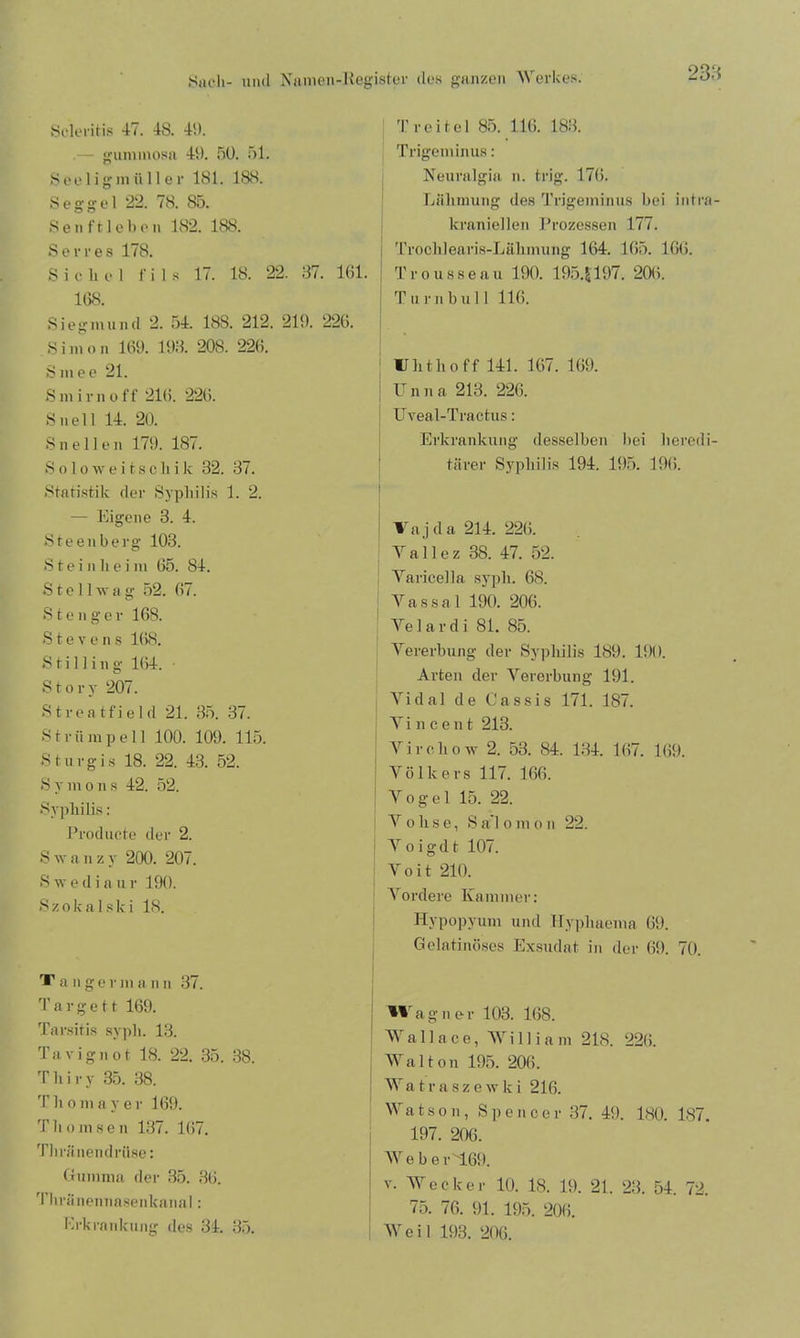 Scleritis 47. 48. 4!). — gummosa 49. 50. 51. S e e 1 i g m ü 11 e r 181. 188. Seggel 22. 78. S5. Sen ft leben 182. 188. Serres 178. Sichel f i 18 17. 18. 22. 37. 161. 168. Siegmund 2. ;i4. 188. 212. 219. 226. Simon 169. 193. 208. 226. Smee 21. S m i r n o f f 216. 226. S n e 11 14. 20. S n e 11 e n 179. 187. Soloweitscliik 32. 37. Statistik der Syphilis 1. 2. — Eigene 3. 4. Steenberg 103. Steinlieim 65. 84. S t e 11 tv a g 52. 67. S t e n ger 168. Stevens 168. S t i 1 ] i u g 164. • Story 207. S t r e a tf i e 1 d 21. 35. 37. Strümpell 100. 109. 115. Sturgis 18. 22. 43. 52. S y m o n s 42. 52. Syphilis : Producte der 2. S w a n z y 200. 207. S \v e d i a u r 190. S z o k a 1 s k i 18. T a n germ a n n 37. 3' a r g e 11 169. Tarsitis syph. 13. Tavignot 18. 22. 35. 38. T h i r y 35. 38. Th o m a y er 169. Th om sen 137. 167. Tliränendriise: Gumma der 35. 36. Thränennasenkanal: Erkrankung des 34. 35. Tr eitel 85. 116. 183. Trigeminus: Neuralgia n. trig. 17(5. Lähmung des Trigeminus bei intra- kraniellen Prozessen 177. Trochlearis-Lähmung 164. 165. 166. Trousseau 190. 195. J197. 206. Turn bull 116. Uhthoff 141. 167. 169. Unna 213. 226. Uveal-Tractus: Erkrankung desselben bei heredi- tärer Syphilis 194. 195. 196. Vajda 214. 226. Yallez 38. 47. 52. Varicella syph. 68. Vassal 190. 206. Velar di 81. 85. Vererbung der Syphilis 189. 190. Arten der Vererbung 191. Vidal de Cassis 171. 187. Yi n c e n t 213. Virchow 2. 53. 84. 134. 167. 169. Volkers 117. 166. Vogel 15. 22. { V o h s e, S a’l o m o n 22. Yoigdt 107. V o i t 210. Vordere Kammer: Hypopyum und Hyphaema 69. Gelatinöses Exsudat in der 69. 70. Wagner 103. 168. Wallace, William 218. 226. Wal ton 195. 206. Watraszewki 216. Watson, Spencer 37. 49. 180. 187. 197. 206. We ber'169. v. Wecker 10. 18. 19. 21. 23. 54. 72. 75. 76. 91. 195. 206. Weil 193. 206.