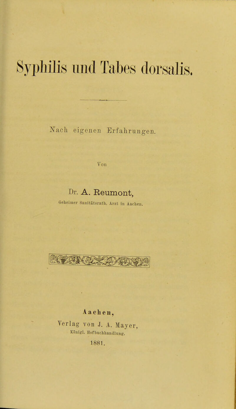 Syphilis und Tabes dorsalis. Nach eigenen Erfahrungen. Von Dr. A. Reumont, Geheimer Sanitätsratli, Arzt in Aachen. A a c Ii e n, Verlag von J. A. Mayer, Küniffl. Hofbnehhandlun^. 1881.