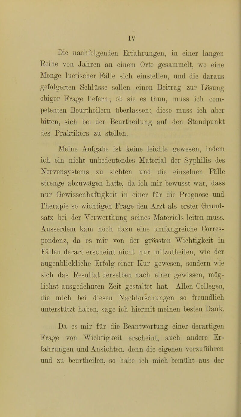 Die nachfolgenden Erfahrungen, in einer langes Beihe von Jahren an einem Orte gesammelt, avo eine Menge luetischer Fälle sich einstellen, und die darans gefolgerten Schlüsse sollen einen Beitrag zur Lösung obiger Frage liefern; ob sie es thun, muss ich com- petenten Beurtheilern überlassen; diese muss ich aber bitten, sich bei der Beurtheilung auf den Standpunkt des Praktikers zu stellen. Meine Aufgabe ist keine leichte gewesen, indem ich ein nicht unbedeutendes Material der Syphilis des Nervensystems zu sichten und die einzelnen Fälle strenge abzuwägen hatte, da ich mir bewusst war, dass nur Gewissenhaftigkeit in einer für die Prognose und Therapie so wichtigen Frage den Arzt als erster Grund- satz bei der Yerwerthung seines Materials leiten muss. Ausserdem kam noch dazu eine umfangreiche Corres- pondenz, da es mir von der grössten Wichtigkeit in Fällen derart erscheint nicht nur mitzutheilen, wie der augenblickliche Erfolg einer Kur gewesen, sondern wie sich das Eesultat derselben nach einer gewissen, mög- lichst ausgedehnten Zeit gestaltet hat. Allen Collegen, die mich bei diesen Nachforschungen so freundlich unterstützt haben, sage ich hiermit meinen besten Dank. Da es mir für die Beantwortung einer derartigen Frage von Wichtigkeit erscheint, auch andere Er- fahrungen und Ansichten, denn die eigenen vorzuführen und zu beurtheilen, so habe ich mich bemüht aus der