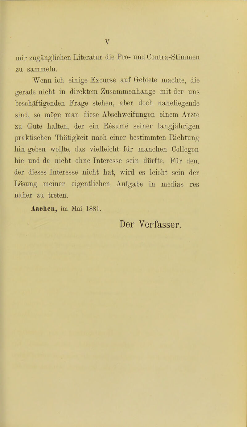 mir zugänglichen Literatur die Pro- und Contra-Stiinmen zu sammeln. Wenn ich einige Excurse auf Gebiete machte, die gerade nicht in direktem Zusammenhange mit der uns beschäftigenden Frage stehen, aber doch naheliegende sind, so möge man diese Abschweifungen einem Arzte zu Grute halten, der ein Besinne seiner langjährigen praktischen Thätigkeit nach einer bestimmten Eichtung hin geben wollte, das vielleicht für manchen Collegen hie und da nicht ohne Interesse sein dürfte. Für den, der dieses Interesse nicht hat, wird es leicht sein der Lösung meiner eigentlichen Aufgabe in medias res näher zu treten. Aachen, im Mai 1881. Der Verfasser.