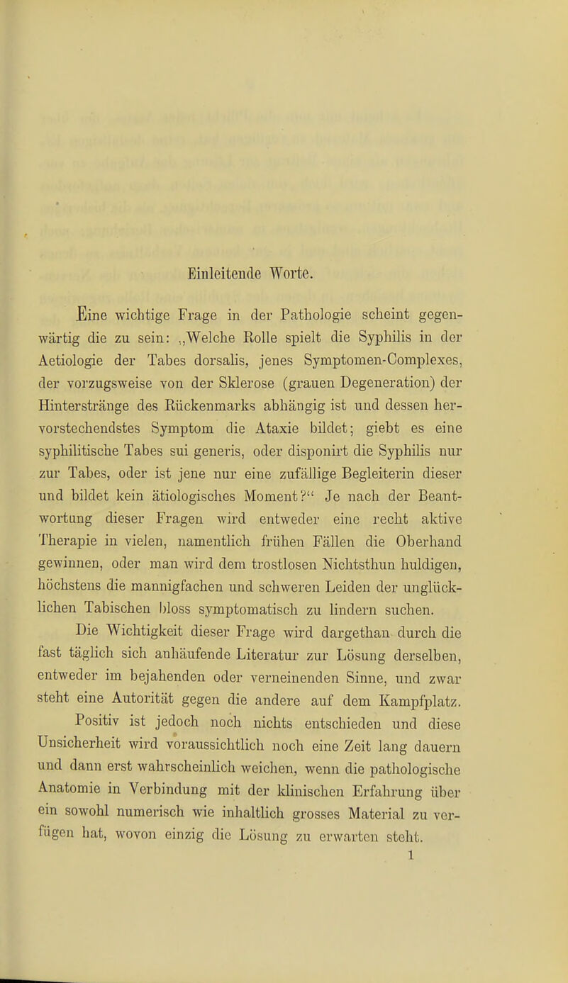 Einleitende Worte. Eine wichtige Frage in der Pathologie scheint gegen- wärtig die zu sein: „Welche Rolle spielt die Syphilis in der Aetiologie der Tabes dorsalis, jenes Symptomen-Complexes, der vorzugsweise von der Sklerose (grauen Degeneration) der Hinterstränge des Rückenmarks abhängig ist und dessen her- vorstechendstes Symptom die Ataxie bildet; giebt es eine syphilitische Tabes sui generis, oder disponirt die Syphilis nur zur Tabes, oder ist jene nur eine zufällige Begleiterin dieser und bildet kein ätiologisches Moment? Je nach der Beant- wortung dieser Fragen wird entweder eine recht aktive Therapie in vielen, namentlich frühen Fällen die Oberhand gewinnen, oder man wird dem trostlosen Nichtsthun huldigen, höchstens die mannigfachen und schweren Leiden der unglück- lichen Tabischen bloss symptomatisch zu lindern suchen. Die Wichtigkeit dieser Frage wird dargethan durch die fast täglich sich anhäufende Literatur zur Lösung derselben, entweder im bejahenden oder verneinenden Sinne, und zwar steht eine Autorität gegen die andere auf dem Kampfplatz. Positiv ist jedoch noch nichts entschieden und diese Unsicherheit wird voraussichtlich noch eine Zeit lang dauern und dann erst wahrscheinlich weichen, wenn die pathologische Anatomie in Verbindung mit der klinischen Erfahrung über ein sowohl numerisch wie inhaltlich grosses Material zu ver- fügen hat, wovon einzig die Lösung zu erwarten steht.