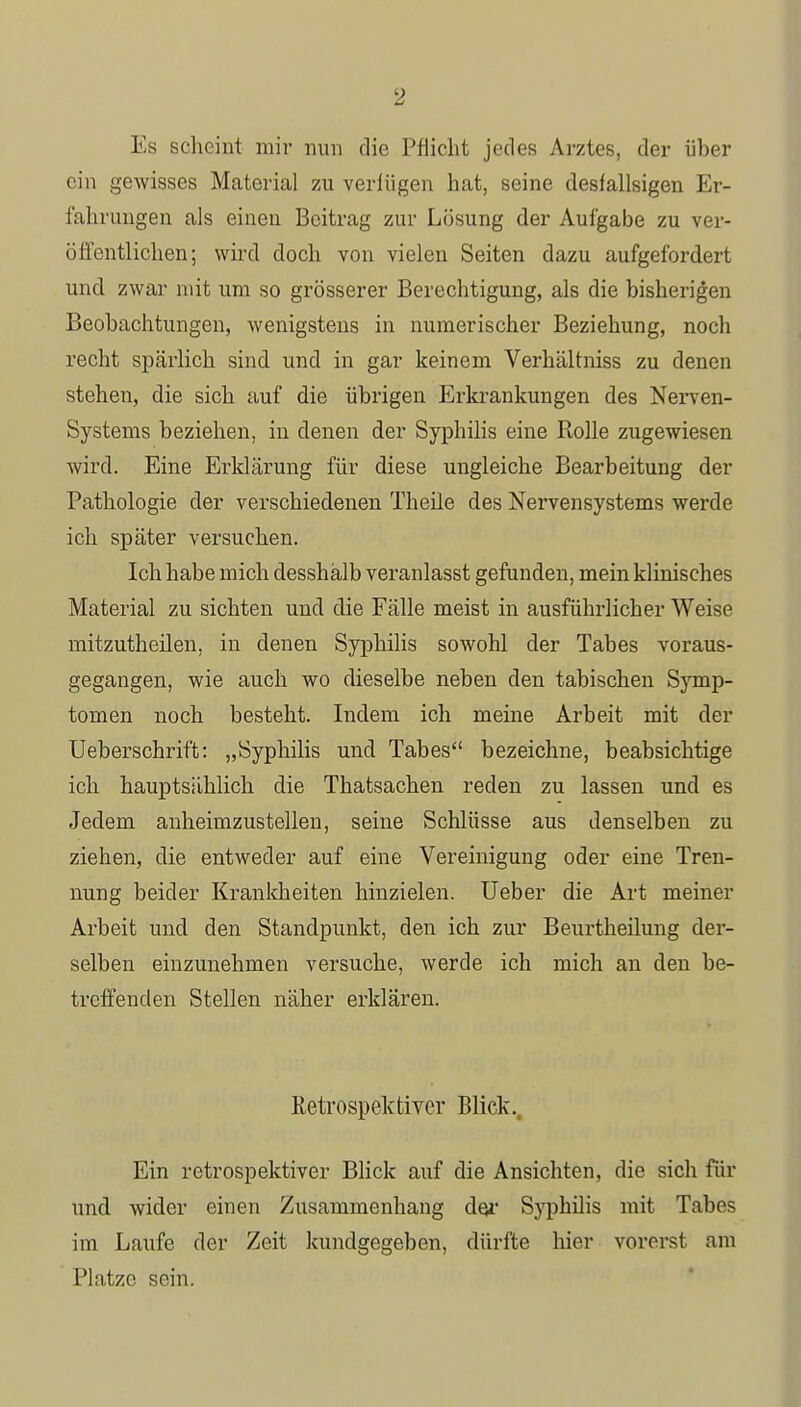 Es scheint mir nun die Pflicht jedes Arztes, der über ein gewisses Material zu veriiigen hat, seine desfallsigen Er- fahrungen als einen Beitrag zur Lösung der Aufgabe zu ver- öffentlichen; wird doch von vielen Seiten dazu aufgefordert und zwar mit um so grösserer Berechtigung, als die bisherigen Beobachtungen, wenigstens in numerischer Beziehung, noch recht spärlich sind und in gar keinem Verhältniss zu denen stehen, die sich auf die übrigen Erkrankungen des Nerven- systems beziehen, in denen der Syphilis eine Rolle zugewiesen wird. Eine Erklärung für diese ungleiche Bearbeitung der Pathologie der verschiedenen Theile des Nervensystems werde ich später versuchen. Ich habe mich desshälb veranlasst gefunden, mein klinisches Material zu sichten und die Fälle meist in ausfühi-licher Weise mitzutheilen, in denen Syphilis sowohl der Tabes voraus- gegangen, wie auch wo dieselbe neben den tabischen Symp- tomen noch besteht. Indem ich meine Arbeit mit der Ueberschrift: „Syphilis und Tabes bezeichne, beabsichtige ich hauptsählich die Thatsachen reden zu lassen und es Jedem anheimzustellen, seine Schlüsse aus denselben zu ziehen, die entweder auf eine Vereinigung oder eine Tren- nung beider Krankheiten hinzielen. Ueber die Art meiner Arbeit und den Standpunkt, den ich zur Beurtheilung der- selben einzunehmen versuche, werde ich mich an den be- treffenden Stellen näher erklären. Retrospektiver Blick., Ein retrospektiver Blick auf die Ansichten, die sich für und wider einen Zusammenhang der Syphilis mit Tabes im Laufe der Zeit kundgegeben, dürfte hier vorerst am Platze sein.