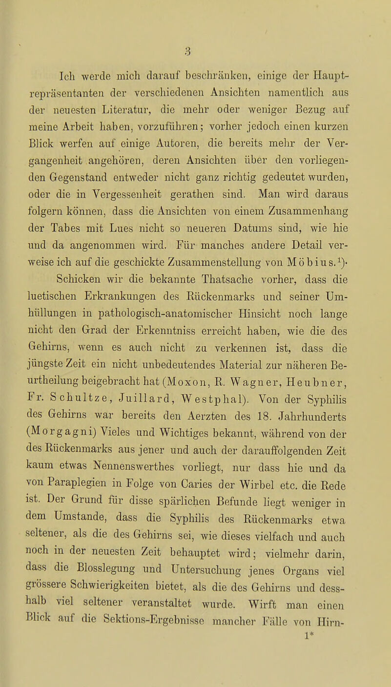 Ich werde mich darauf beschränken, einige der Haupt- repräsentanten der verschiedenen Ansichten namentlich aus der neuesten Literatur, die mehr oder weniger Bezug auf meine Arbeit haben, vorzuführen; vorher jedoch einen kurzen Blick werfen auf einige Autoren, die bereits mehr der Ver- gangenheit angehören, deren Ansichten über den vorliegen- den Gegenstand entweder nicht ganz richtig gedeutet wurden, oder die in Vergessenheit gerathen sind. Man wird daraus folgern können, dass die Ansichten von einem Zusammenhang der Tabes mit Lues nicht so neueren Datums sind, wie hie und da angenommen wird. Für manches andere Detail ver- weise ich auf die geschickte Zusammenstellung von Möbius.1)« Schicken wir die bekannte Thatsache vorher, dass die luetischen Erkrankungen des Rückenmarks und seiner Um- hüllungen in pathologisch-anatomischer Hinsicht noch lange nicht den Grad der Erkenntniss erreicht haben, wie die des Gehirns, wenn es auch nicht zu verkennen ist, dass die jüngste Zeit ein nicht unbedeutendes Material zur näheren Be- urteilung beigebracht hat (Moxon, R. Wagner, Heubner, Fr. Schultze, Juillard, Westphal). Von der Syphilis des Gehirns war bereits den Aerzten des 18. Jahrhunderts (Morgagni) Vieles und Wichtiges bekannt, während von der des Rückenmarks aus jener und auch der darauffolgenden Zeit kaum etwas Nennenswerthes vorliegt, nur dass hie und da von Paraplegien in Folge von Caries der Wirbel etc. die Rede ist. Der Grund für disse spärlichen Befunde liegt weniger in dem Umstände, dass die Syphilis des Rückenmarks etwa seltener, als die des Gehirns sei, wie dieses vielfach und auch noch in der neuesten Zeit behauptet wird; vielmehr darin, dass die Blosslegung und Untersuchung jenes Organs viel grössere Schwierigkeiten bietet, als die des Gehirns und dess- halb viel seltener veranstaltet wurde. Wirft man einen Blick auf die Sektions-Ergebnisse mancher Fälle von Hirn- 1*