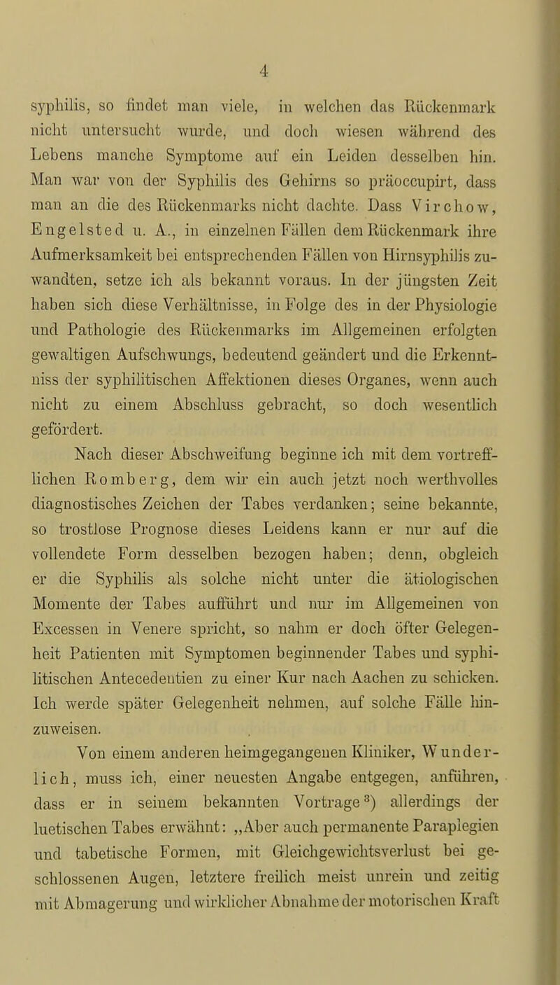 Syphilis, so findet man viele, in welchen das Rückenmark nicht untersucht wurde, und doch wiesen während des Lebens manche Symptome auf ein Leiden desselben hin. Man war von der Syphilis des Gehirns so präoccupirt, dass man an die des Rückenmarks nicht dachte. Dass Virchow, Engelsted u. A., in einzelnen Fällen dem Rückenmark ihre Aufmerksamkeit bei entsprechenden Fällen von Hirnsyphilis zu- wandten, setze ich als bekannt voraus. In der jüngsten Zeit haben sich diese Verhältnisse, in Folge des in der Physiologie und Pathologie des Rückenmarks im Allgemeinen erfolgten gewaltigen Aufschwungs, bedeutend geändert und die Erkennt- niss der syphilitischen Affektionen dieses Organes, wenn auch nicht zu einem Abschluss gebracht, so doch wesentlich gefördert. Nach dieser Abschweifung beginne ich mit dem vortreff- lichen Romberg, dem wir ein auch jetzt noch werthvolles diagnostisches Zeichen der Tabes verdanken; seine bekannte, so trostlose Prognose dieses Leidens kann er nur auf die vollendete Form desselben bezogen haben; denn, obgleich er die Syphilis als solche nicht unter die ätiologischen Momente der Tabes aufführt und nur im Allgemeinen von Excessen in Venere spricht, so nahm er doch öfter Gelegen- heit Patienten mit Symptomen beginnender Tabes und syphi- litischen Antecedeutien zu einer Kur nach Aachen zu schicken. Ich werde später Gelegenheit nehmen, auf solche Fälle hin- zuweisen. Von einem anderen heimgegangenen Kliniker, Wunder- lich, muss ich, einer neuesten Angabe entgegen, anführen, dass er in seinem bekannten Vortrage3) allerdings der luetischen Tabes erwähnt: „Aber auch permanente Paraplegien und tabetische Formen, mit Gleichgewichtsverlust bei ge- schlossenen Augen, letztere freilich meist unrein und zeitig mit Abmagerung und wirklicher Abnahme der motorischen Kraft