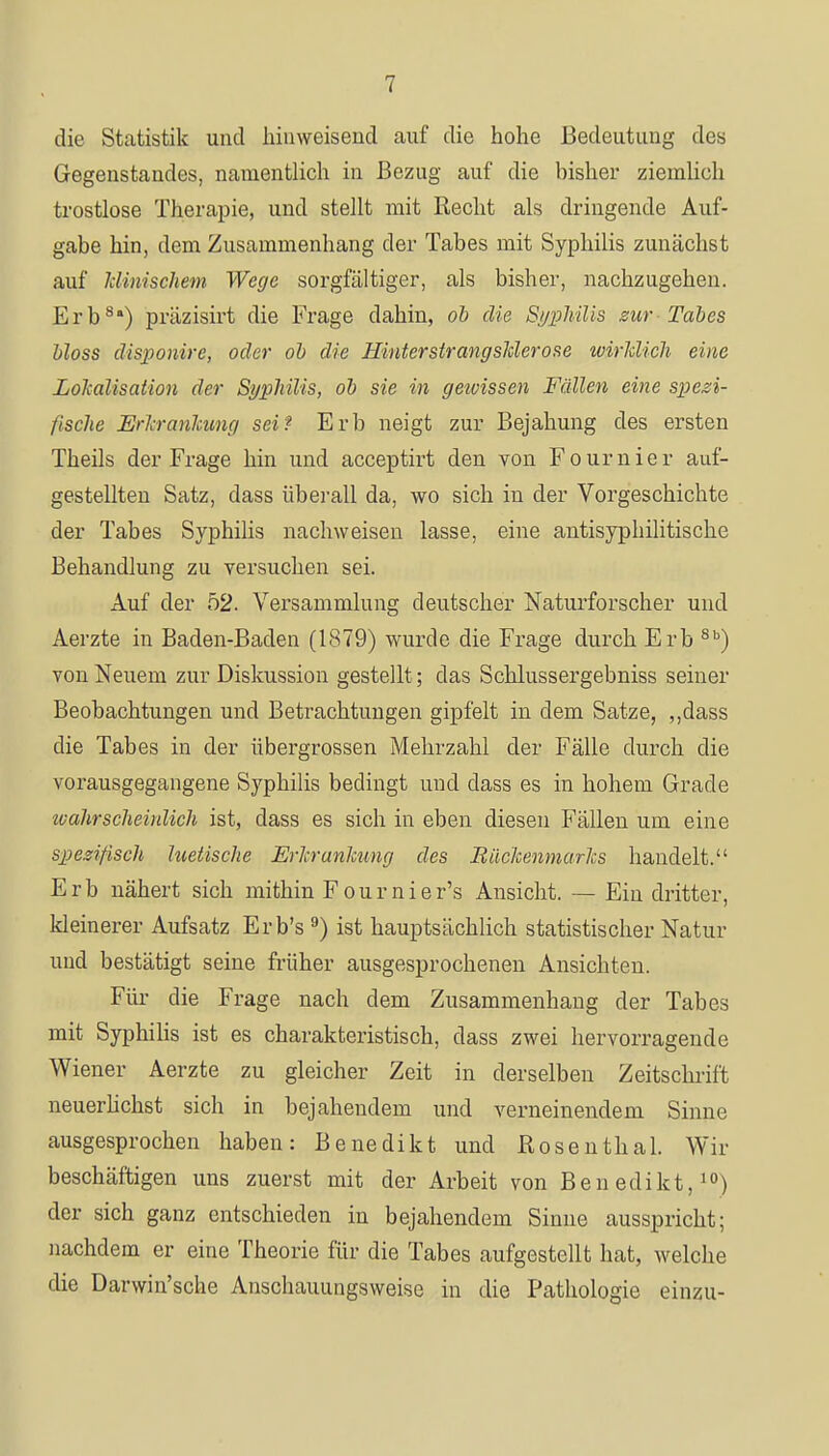 die Statistik und hinweisend auf die hohe Bedeutung des Gegenstandes, namentlich in Bezug auf die bisher ziemlich trostlose Therapie, und stellt mit Recht als dringende Auf- gabe hin, dem Zusammenhang der Tabes mit Syphilis zunächst auf klinischem Wege sorgfältiger, als bisher, nachzugehen. Erb8) präzisirt die Frage dahin, ob die Syphilis zur Tabes bloss disponire, oder ob die Hinterstrangsklerose wirklich eine Lokalisation der Syphilis, ob sie in geioissen Fällen eine spezi- fische Erkrankung sei? Erb neigt zur Bejahung des ersten Theils der Frage hin und acceptirt den von Fournier auf- gestellten Satz, dass überall da, wo sich in der Vorgeschichte der Tabes Syphilis nachweisen lasse, eine antisyphilitische Behandlung zu versuchen sei. Auf der 52. Versammlung deutscher Naturforscher und Aerzte in Baden-Baden (1879) wurde die Frage durch Erb 8b) von Neuem zur Diskussion gestellt; das Schlussergebniss seiner Beobachtungen und Betrachtungen gipfelt in dem Satze, ,,dass die Tabes in der übergrossen Mehrzahl der Fälle durch die vorausgegangene Syphilis bedingt und dass es in hohem Grade ivahrscheinlich ist, dass es sich in eben diesen Fällen um eine spezifisch hietische Erkrankung des Rückenmarks handelt. Erb nähert sich mithin Fournier's Ansicht. — Ein dritter, kleinerer Aufsatz Erb's9) ist hauptsächlich statistischer Natur und bestätigt seine früher ausgesprochenen Ansichten. Für die Frage nach dem Zusammenhang der Tabes mit Syphilis ist es charakteristisch, dass zwei hervorragende Wiener Aerzte zu gleicher Zeit in derselben Zeitschrift neuerlichst sich in bejahendem und verneinendem Sinne ausgesprochen haben: Benedikt und Rosenthal. Wir beschäftigen uns zuerst mit der Arbeit von Benedikt,10) der sich ganz entschieden in bejahendem Sinne ausspricht; nachdem er eine Theorie für die Tabes aufgestellt hat, welche die Darwinsche Anschauungsweise in die Pathologie einzu-